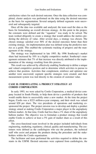 Case Studies and Evaluations 135
satisfaction values for each desired outcome. Once the data collection was com-
pleted, cluster analysis was performed on the data using the desired outcomes
as the basis for segmentation. Several uniquely deﬁned segments were uncov-
ered and subsequently targeted.
Once all the data was available and analyzed, the team used the data as the
basis for formulating an overall division strategy. At this point in the project,
the constants were deﬁned and the ‘‘equation’’ was ready to be solved. The
team worked diligently to create a strategy that would address the metrics pre-
dicting the delivery of value. After several days, a strategy was chosen. The
chosen strategy satisﬁed over 50% of the desired outcomes better than their
existing strategy. An implementation plan was deﬁned using the predictive met-
rics as a guide. This enabled the systematic tracking of progress and the man-
agement of the strategy.
The strategy was implemented in late 1993. By 1996 Southcorp’s market
share had increased by 10% in a highly competitive market. Southcorp’s man-
agement estimates that 7% of that increase was directly attributed to the imple-
mentation of the strategy resulting from this process.
This result was achieved by effectively enabling Southcorp to deﬁne a unique
and valued competitive position and to determine which activities to pursue to
achieve that position. Activities that complement, reinforce and optimize one
another were uncovered; segment speciﬁc strategies were created; and their
measurement system was tied directly to the creation of customer value.
CASE II: FORMULATING A PRODUCT STRATEGY AT
CORDIS CORPORATION
In early 1993, we were asked by Cordis Corporation, a medical device com-
pany located in South Florida, to help them devise a portfolio of products that
would enable them to successfully enter a new market. At the time the project
began, Cordis was a $223 million-a-year company, and their stock was valued
around $20 per share. The vice presidents of operations and marketing co-
sponsored the project. The project mission was to develop and deploy a product
strategy aimed at making Cordis Corporation a major player in the angioplasty
balloon market. At that time, Cordis had less than a 1% share of the angioplasty
balloon market. The objective was to formulate a product strategy that would
enable Cordis to achieve at least a 5% gain of market share as a result of this
effort.
The cross-functional team involved in the project included individuals from
engineering, marketing, regulatory, clinical, quality and manufacturing. The cus-
tomers were deﬁned as the cardiologists who use the products, the technical
staff who assist and prepare the products during the procedure and the stake-
holders within the Cordis organization.
The facilitator and team performed the activities required to deﬁne the con-
stants in the USFM. Desired outcomes were captured from cardiologists, the
 