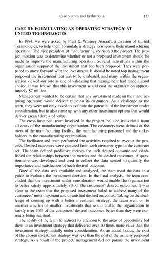 Case Studies and Evaluations 137
CASE III: FORMULATING AN OPERATING STRATEGY AT
UNITED TECHNOLOGIES
In 1994, we were asked by Pratt & Whitney Aircraft, a division of United
Technologies, to help them formulate a strategy to improve their manufacturing
operation. The vice president of manufacturing sponsored the project. The pro-
ject mission was to determine whether or not a proposed investment should be
made to improve the manufacturing operation. Several individuals within the
organization supported the investment that had been proposed. They were pre-
pared to move forward with the investment. It should be noted top management
proposed the investment that was to be evaluated, and many within the organ-
ization viewed our role as one of validating that management had made a good
choice. It was known that this investment would cost the organization approx-
imately $7 million.
Management wanted to be certain that any investment made in the manufac-
turing operation would deliver value to its customers. As a challenge to the
team, they were not only asked to evaluate the potential of the investment under
consideration, but to also come up with any other investment options that would
deliver greater levels of value.
The cross-functional team involved in the project included individuals from
all areas of the manufacturing organization. The customers were deﬁned as the
users of the manufacturing facility, the manufacturing personnel and the stake-
holders in the manufacturing organization.
The facilitator and team performed the activities required to execute the pro-
cess. Desired outcomes were captured from each customer type in the customer
set. The team deﬁned predictive metrics for each desired outcome and estab-
lished the relationships between the metrics and the desired outcomes. A ques-
tionnaire was developed and used to collect the data needed to quantify the
importance and satisfaction of each desired outcome.
Once all the data was available and analyzed, the team used the data as a
guide to evaluate the investment decision. In the ﬁnal analysis, the team con-
cluded that the investment under consideration would enable the organization
to better satisfy approximately 8% of the customers’ desired outcomes. It was
clear to the team that the proposed investment failed to address many of the
customers’ most important and unsatisﬁed desired outcomes. Taking on the chal-
lenge of coming up with a better investment strategy, the team went on to
uncover a series of smaller investments that would enable the organization to
satisfy over 70% of the customers’ desired outcomes better than they were cur-
rently being satisﬁed.
The ability of the team to redirect its attention to the areas of opportunity led
them to an investment strategy that delivered over 10 times more value than the
investment strategy initially under consideration. As an added bonus, the cost
of the chosen investment strategy was less than the cost of the initially proposed
strategy. As a result of the project, management did not pursue the investment
 