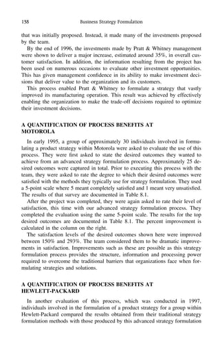 138 Business Strategy Formulation
that was initially proposed. Instead, it made many of the investments proposed
by the team.
By the end of 1996, the investments made by Pratt & Whitney management
were shown to deliver a major increase, estimated around 35%, in overall cus-
tomer satisfaction. In addition, the information resulting from the project has
been used on numerous occasions to evaluate other investment opportunities.
This has given management conﬁdence in its ability to make investment deci-
sions that deliver value to the organization and its customers.
This process enabled Pratt & Whitney to formulate a strategy that vastly
improved its manufacturing operation. This result was achieved by effectively
enabling the organization to make the trade-off decisions required to optimize
their investment decisions.
A QUANTIFICATION OF PROCESS BENEFITS AT
MOTOROLA
In early 1995, a group of approximately 30 individuals involved in formu-
lating a product strategy within Motorola were asked to evaluate the use of this
process. They were ﬁrst asked to state the desired outcomes they wanted to
achieve from an advanced strategy formulation process. Approximately 25 de-
sired outcomes were captured in total. Prior to executing this process with the
team, they were asked to rate the degree to which their desired outcomes were
satisﬁed with the methods they typically use for strategy formulation. They used
a 5-point scale where 5 meant completely satisﬁed and 1 meant very unsatisﬁed.
The results of that survey are documented in Table 8.1.
After the project was completed, they were again asked to rate their level of
satisfaction, this time with our advanced strategy formulation process. They
completed the evaluation using the same 5-point scale. The results for the top
desired outcomes are documented in Table 8.1. The percent improvement is
calculated in the column on the right.
The satisfaction levels of the desired outcomes shown here were improved
between 150% and 293%. The team considered them to be dramatic improve-
ments in satisfaction. Improvements such as these are possible as this strategy
formulation process provides the structure, information and processing power
required to overcome the traditional barriers that organizations face when for-
mulating strategies and solutions.
A QUANTIFICATION OF PROCESS BENEFITS AT
HEWLETT-PACKARD
In another evaluation of this process, which was conducted in 1997,
individuals involved in the formulation of a product strategy for a group within
Hewlett-Packard compared the results obtained from their traditional strategy
formulation methods with those produced by this advanced strategy formulation
 