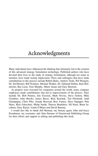 Acknowledgments
Many individuals have inﬂuenced the thinking that ultimately led to the creation
of this advanced strategy formulation technology. Published authors who have
devoted their lives to the study of strategy formulation, although too many to
mention, have made lasting impressions. Peers and colleagues that have made
contributions to this process include Robert Hales, Andrew Tiede, Wil Wengert,
Dr. Ed Herrero, Bill Nordeen, Michael Walker, Dr. Edmund Dolfen, Kurt Hof-
meister, Ray Leon, Tom Murphy, Mitch Auran and Gary Ekstrom.
As projects were executed for companies around the world, many company
employees made contributions that led to improvements of the process. They
include Dr. Bob Pennisi, Jim Clossick, Mark Nevins, Steve Golton, Mike
Clouthier, John Brooks, James Busse, Rick Korchak, Ted Fluchradt, Andi
Champagne, Chris Pike, Joseph Rexroad, Ron Varney, Dave Sapuppo, Pete
Shaw, Rick Faleschini, Philip Smith, Theresa Bradshaw, Jill Ernst, Brent Ja-
cobsen, Gary Kaiser, Linda O’Brien and David Ramsay.
I would also like to thank Jeff Herman, my literary agent; John and Joyce
Eisenhauer, my assistants; and Alan Sturmer of Greenwood Publishing Group
for their efforts and support in editing and publishing this book.
 