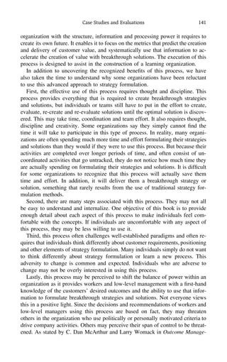Case Studies and Evaluations 141
organization with the structure, information and processing power it requires to
create its own future. It enables it to focus on the metrics that predict the creation
and delivery of customer value, and systematically use that information to ac-
celerate the creation of value with breakthrough solutions. The execution of this
process is designed to assist in the construction of a learning organization.
In addition to uncovering the recognized beneﬁts of this process, we have
also taken the time to understand why some organizations have been reluctant
to use this advanced approach to strategy formulation.
First, the effective use of this process requires thought and discipline. This
process provides everything that is required to create breakthrough strategies
and solutions, but individuals or teams still have to put in the effort to create,
evaluate, re-create and re-evaluate solutions until the optimal solution is discov-
ered. This may take time, coordination and team effort. It also requires thought,
discipline and creativity. Some organizations say they simply cannot ﬁnd the
time it will take to participate in this type of process. In reality, many organi-
zations are often spending much more time and effort formulating their strategies
and solutions than they would if they were to use this process. But because their
activities are completed over longer periods of time, and often consist of un-
coordinated activities that go untracked, they do not notice how much time they
are actually spending on formulating their strategies and solutions. It is difﬁcult
for some organizations to recognize that this process will actually save them
time and effort. In addition, it will deliver them a breakthrough strategy or
solution, something that rarely results from the use of traditional strategy for-
mulation methods.
Second, there are many steps associated with this process. They may not all
be easy to understand and internalize. One objective of this book is to provide
enough detail about each aspect of this process to make individuals feel com-
fortable with the concepts. If individuals are uncomfortable with any aspect of
this process, they may be less willing to use it.
Third, this process often challenges well-established paradigms and often re-
quires that individuals think differently about customer requirements, positioning
and other elements of strategy formulation. Many individuals simply do not want
to think differently about strategy formulation or learn a new process. This
adversity to change is common and expected. Individuals who are adverse to
change may not be overly interested in using this process.
Lastly, this process may be perceived to shift the balance of power within an
organization as it provides workers and low-level management with a ﬁrst-hand
knowledge of the customers’ desired outcomes and the ability to use that infor-
mation to formulate breakthrough strategies and solutions. Not everyone views
this in a positive light. Since the decisions and recommendations of workers and
low-level managers using this process are based on fact, they may threaten
others in the organization who use politically or personally motivated criteria to
drive company activities. Others may perceive their span of control to be threat-
ened. As stated by C. Dan McArthur and Larry Womack in Outcome Manage-
 