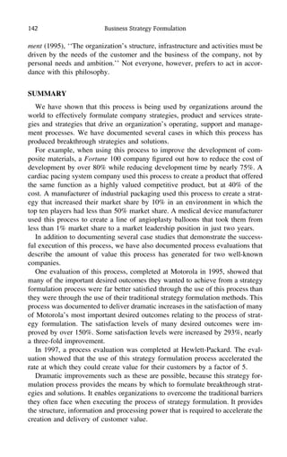 142 Business Strategy Formulation
ment (1995), ‘‘The organization’s structure, infrastructure and activities must be
driven by the needs of the customer and the business of the company, not by
personal needs and ambition.’’ Not everyone, however, prefers to act in accor-
dance with this philosophy.
SUMMARY
We have shown that this process is being used by organizations around the
world to effectively formulate company strategies, product and services strate-
gies and strategies that drive an organization’s operating, support and manage-
ment processes. We have documented several cases in which this process has
produced breakthrough strategies and solutions.
For example, when using this process to improve the development of com-
posite materials, a Fortune 100 company ﬁgured out how to reduce the cost of
development by over 80% while reducing development time by nearly 75%. A
cardiac pacing system company used this process to create a product that offered
the same function as a highly valued competitive product, but at 40% of the
cost. A manufacturer of industrial packaging used this process to create a strat-
egy that increased their market share by 10% in an environment in which the
top ten players had less than 50% market share. A medical device manufacturer
used this process to create a line of angioplasty balloons that took them from
less than 1% market share to a market leadership position in just two years.
In addition to documenting several case studies that demonstrate the success-
ful execution of this process, we have also documented process evaluations that
describe the amount of value this process has generated for two well-known
companies.
One evaluation of this process, completed at Motorola in 1995, showed that
many of the important desired outcomes they wanted to achieve from a strategy
formulation process were far better satisﬁed through the use of this process than
they were through the use of their traditional strategy formulation methods. This
process was documented to deliver dramatic increases in the satisfaction of many
of Motorola’s most important desired outcomes relating to the process of strat-
egy formulation. The satisfaction levels of many desired outcomes were im-
proved by over 150%. Some satisfaction levels were increased by 293%, nearly
a three-fold improvement.
In 1997, a process evaluation was completed at Hewlett-Packard. The eval-
uation showed that the use of this strategy formulation process accelerated the
rate at which they could create value for their customers by a factor of 5.
Dramatic improvements such as these are possible, because this strategy for-
mulation process provides the means by which to formulate breakthrough strat-
egies and solutions. It enables organizations to overcome the traditional barriers
they often face when executing the process of strategy formulation. It provides
the structure, information and processing power that is required to accelerate the
creation and delivery of customer value.
 