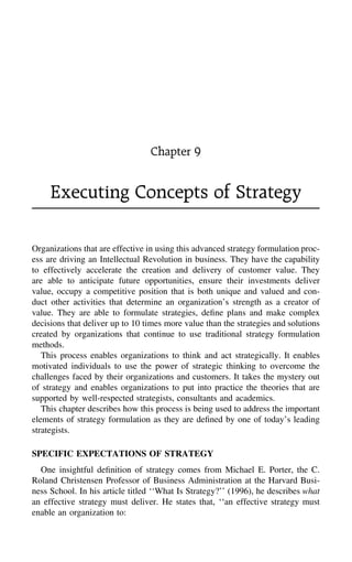 Chapter 9
Executing Concepts of Strategy
Organizations that are effective in using this advanced strategy formulation proc-
ess are driving an Intellectual Revolution in business. They have the capability
to effectively accelerate the creation and delivery of customer value. They
are able to anticipate future opportunities, ensure their investments deliver
value, occupy a competitive position that is both unique and valued and con-
duct other activities that determine an organization’s strength as a creator of
value. They are able to formulate strategies, deﬁne plans and make complex
decisions that deliver up to 10 times more value than the strategies and solutions
created by organizations that continue to use traditional strategy formulation
methods.
This process enables organizations to think and act strategically. It enables
motivated individuals to use the power of strategic thinking to overcome the
challenges faced by their organizations and customers. It takes the mystery out
of strategy and enables organizations to put into practice the theories that are
supported by well-respected strategists, consultants and academics.
This chapter describes how this process is being used to address the important
elements of strategy formulation as they are deﬁned by one of today’s leading
strategists.
SPECIFIC EXPECTATIONS OF STRATEGY
One insightful deﬁnition of strategy comes from Michael E. Porter, the C.
Roland Christensen Professor of Business Administration at the Harvard Busi-
ness School. In his article titled ‘‘What Is Strategy?’’ (1996), he describes what
an effective strategy must deliver. He states that, ‘‘an effective strategy must
enable an organization to:
 