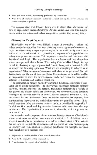 Executing Concepts of Strategy 145
3. How well each activity is currently performed by competitors.
4. What level of satisfaction must be achieved for each activity to occupy a unique and
valued competitive position.
The demonstration that follows shows how to obtain this information and
how an organization such as Southwest Airlines could have used this informa-
tion to deﬁne the unique and valued competitive position they occupy today.
Choosing the Target Segment
Historically, one of the most difﬁcult aspects of occupying a unique and
valued competitive position has been choosing which segment of customers to
target. When selecting a target segment, organizations traditionally have a prod-
uct or service in mind and then try to ﬁnd the segment of the population that
values that product or service. This approach is reactive and consistent with
Solution-Based Logic. The organization has a solution and then determines
whom to target with that solution. When using Outcome-Based Logic, the ap-
proach to choosing a target segment is different. An organization must be able
to answer the following questions. What are we attempting to achieve as an
organization? What segment of customers will allow us to get there? We will
demonstrate how the use of Outcome-Based Segmentation, as we call it, enables
an organization to select the target customers who will ensure the organization
achieves its ﬁnancial and strategic objectives.
The segmentation process begins by capturing the desired outcomes of a di-
verse set of airline passengers. The interviewed passengers represent business
travelers, families, students and retirees. Individuals representing a variety of
age groups and income levels are interviewed. We use our outcome gathering
techniques to uncover between 25 and 50 desired outcomes from the 30 to 40
individuals that are interviewed. Once the desired outcomes are captured, their
corresponding importance and satisfaction values are quantiﬁed across all po-
tential segments using the market research methods described in Appendix A.
In addition, Outcome-Based Segmentation is conducted to determine what seg-
ments exist. The organization then sets out to determine which segments are
most attractive.
An attractive market segment often contains a homogeneous set of individuals
whose most important desired outcomes are unsatisﬁed. By deﬁnition, such a
segment would offer an organization a high degree of opportunity. Other criteria
that are used to evaluate the attractiveness of a segment will vary from company
to company and from situation to situation. Southwest, for example, may have
been searching for a segment that:
1. Represents a sizable portion of the overall population.
2. Plays to the strengths of the organization.
3. Complements the organization’s existing culture.
 