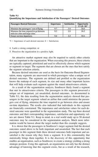 146 Business Strategy Formulation
Table 9.1
Quantifying the Importance and Satisfaction of the Passengers’ Desired Outcomes
*I ϭ Importance of each desired outcome; S ϭ Satisfaction.
4. Lacks a strong competitor, or
5. Perceives the organization in a positive light.
An attractive market segment may also be required to satisfy other criteria
that are important to the organization. When executing this process, these criteria
are typically captured, prioritized and used to effectively choose which segment
or segments to target. The segments that are chosen are the ones that best satisfy
the segment selection criteria.
Because desired outcomes are used as the basis for Outcome-Based Segmen-
tation, many segments are uncovered in which passengers value a unique set of
desired outcomes. The segments are deﬁned and proﬁled so the organization
knows the makeup of each segment, its size and many other important factors
that will help evaluate each segment against the stated attractiveness criteria.
As a result of the segmentation analysis, Southwest likely found a segment
that met its attractiveness criteria. The passengers in this segment possessed a
unique set of important, yet unsatisﬁed, desired outcomes. As documented in
Table 9.1, the data resulting from the segmentation analysis showed that pas-
sengers in the target segment valued an airline that could minimize the passen-
gers cost of ﬂying, minimize the time required to go between cities and ensure
on-time departures. The results also indicated that individuals in this segment
are ﬁnancially constrained. The importance and satisfaction values for each de-
sired outcome were quantiﬁed in the segmentation study. The top three desired
outcomes and their corresponding importance, satisfaction and opportunity val-
ues are shown Table 9.1. Keep in mind, in a real world study up to 50 desired
outcomes may be considered in the segmentation analysis. Much more infor-
mation would be known about the target market than this example suggests.
It is shown that the passengers in Southwest’s target segment ﬁnd the desired
outcomes stated above to be both important and unsatisﬁed. The fact that each
passenger in this segment ﬁnds these desired outcomes both important and un-
satisﬁed is the reason why they form a segment. It is this commonality that
statistically brings them together. It is the discovery of this opportunity that
enables an organization, such as Southwest, to create a strategy yielding a strong
strategic position. Using this approach, an organization not only has the distinct
advantage of knowing that this segment exists, but as a result of the research,
 