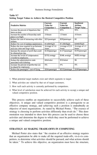 152 Business Strategy Formulation
1. What potential target markets exist and which segments to target.
2. What activities are valued by that set of target customers.
3. How well each activity is currently performed by competitors.
4. What level of satisfaction must be achieved for each activity to occupy a unique and
valued competitive position.
This process enables an organization to successfully achieve each of these
objectives. A unique and valued competitive position is a prerequisite to an
effective company strategy, and achieving such a position is undoubtedly an
objective of most organizations. As stated by Michael Porter, ‘‘The essence of
strategy is choosing to perform activities differently than rivals do.’’ This dem-
onstration was intended to show how this process can be used to choose these
activities and determine the degree to which they must be performed to achieve
a unique and valued competitive position.
STRATEGY AS MAKING TRADE-OFFS IN COMPETING
Michael Porter also states that ‘‘the creation of an effective strategy requires
that an organization be able to make all the required trade-offs, vis-a`-vis com-
petitors, to determine what activities should be pursued, and what actions should
be taken.’’ To achieve this objective, an organization must have the structure,
Table 9.7
Setting Target Values to Achieve the Desired Competitive Position
 