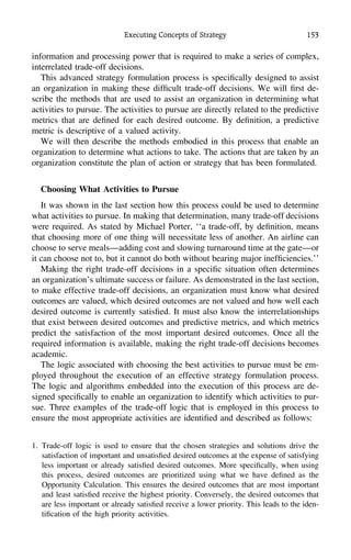 Executing Concepts of Strategy 153
information and processing power that is required to make a series of complex,
interrelated trade-off decisions.
This advanced strategy formulation process is speciﬁcally designed to assist
an organization in making these difﬁcult trade-off decisions. We will ﬁrst de-
scribe the methods that are used to assist an organization in determining what
activities to pursue. The activities to pursue are directly related to the predictive
metrics that are deﬁned for each desired outcome. By deﬁnition, a predictive
metric is descriptive of a valued activity.
We will then describe the methods embodied in this process that enable an
organization to determine what actions to take. The actions that are taken by an
organization constitute the plan of action or strategy that has been formulated.
Choosing What Activities to Pursue
It was shown in the last section how this process could be used to determine
what activities to pursue. In making that determination, many trade-off decisions
were required. As stated by Michael Porter, ‘‘a trade-off, by deﬁnition, means
that choosing more of one thing will necessitate less of another. An airline can
choose to serve meals—adding cost and slowing turnaround time at the gate—or
it can choose not to, but it cannot do both without bearing major inefﬁciencies.’’
Making the right trade-off decisions in a speciﬁc situation often determines
an organization’s ultimate success or failure. As demonstrated in the last section,
to make effective trade-off decisions, an organization must know what desired
outcomes are valued, which desired outcomes are not valued and how well each
desired outcome is currently satisﬁed. It must also know the interrelationships
that exist between desired outcomes and predictive metrics, and which metrics
predict the satisfaction of the most important desired outcomes. Once all the
required information is available, making the right trade-off decisions becomes
academic.
The logic associated with choosing the best activities to pursue must be em-
ployed throughout the execution of an effective strategy formulation process.
The logic and algorithms embedded into the execution of this process are de-
signed speciﬁcally to enable an organization to identify which activities to pur-
sue. Three examples of the trade-off logic that is employed in this process to
ensure the most appropriate activities are identiﬁed and described as follows:
1. Trade-off logic is used to ensure that the chosen strategies and solutions drive the
satisfaction of important and unsatisﬁed desired outcomes at the expense of satisfying
less important or already satisﬁed desired outcomes. More speciﬁcally, when using
this process, desired outcomes are prioritized using what we have deﬁned as the
Opportunity Calculation. This ensures the desired outcomes that are most important
and least satisﬁed receive the highest priority. Conversely, the desired outcomes that
are less important or already satisﬁed receive a lower priority. This leads to the iden-
tiﬁcation of the high priority activities.
 