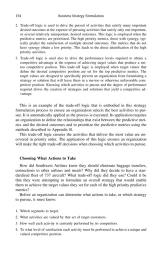 154 Business Strategy Formulation
2. Trade-off logic is used to drive the pursuit of activities that satisfy many important
desired outcomes at the expense of pursuing activities that satisfy only one important,
or several relatively unimportant, desired outcomes. This logic is employed when the
predictive metrics are prioritized. The high priority metrics, those with synergy, typ-
ically predict the satisfaction of multiple desired outcomes. The metrics that do not
have synergy obtain a low priority. This leads to the direct identiﬁcation of the high
priority activities.
3. Trade-off logic is used also to drive the performance levels required to obtain a
competitive advantage at the expense of achieving target values that produce a me-
too competitive position. This trade-off logic is employed when target values that
deﬁne the desired competitive position are set for the top predictive metrics. The
target values are designed to speciﬁcally prevent an organization from formulating a
strategy or solution that will leave them in a me-too or otherwise unfavorable com-
petitive position. Knowing which activities to pursue and the degree of performance
required drives the creation of strategies and solutions that yield a competitive ad-
vantage.
This is an example of the trade-off logic that is embodied in this strategy
formulation process to ensure an organization selects the best activities to pur-
sue. It is automatically applied as the process is executed. Its application requires
an organization to deﬁne the relationships that exist between the predictive met-
rics and the desired outcomes and to prioritize the predictive metrics using the
methods described in Appendix B.
This trade-off logic ensures the activities that deliver the most value are un-
covered in priority order. The application of this logic ensures an organization
will make the right trade-off decisions when choosing which activities to pursue.
Choosing What Actions to Take
How did Southwest Airlines know they should eliminate baggage transfers,
connections to other airlines and meals? Why did they decide to have a stan-
dardized ﬂeet of 737 aircraft? What trade-off logic did they use? Could it be
that they were attempting to formulate an overall strategy that would enable
them to achieve the target values they set for each of the high priority predictive
metrics?
Before an organization can determine what actions to take, or which strategy
to pursue, it must know:
1. Which segments to target.
2. What activities are valued by that set of target customers.
3. How well each activity is currently performed by its competitors.
4. To what level of satisfaction each activity must be performed to achieve a unique and
valued competitive position.
 