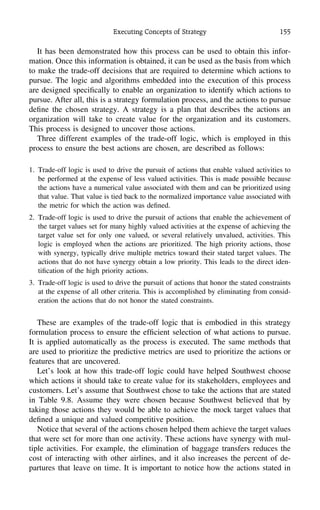 Executing Concepts of Strategy 155
It has been demonstrated how this process can be used to obtain this infor-
mation. Once this information is obtained, it can be used as the basis from which
to make the trade-off decisions that are required to determine which actions to
pursue. The logic and algorithms embedded into the execution of this process
are designed speciﬁcally to enable an organization to identify which actions to
pursue. After all, this is a strategy formulation process, and the actions to pursue
deﬁne the chosen strategy. A strategy is a plan that describes the actions an
organization will take to create value for the organization and its customers.
This process is designed to uncover those actions.
Three different examples of the trade-off logic, which is employed in this
process to ensure the best actions are chosen, are described as follows:
1. Trade-off logic is used to drive the pursuit of actions that enable valued activities to
be performed at the expense of less valued activities. This is made possible because
the actions have a numerical value associated with them and can be prioritized using
that value. That value is tied back to the normalized importance value associated with
the metric for which the action was deﬁned.
2. Trade-off logic is used to drive the pursuit of actions that enable the achievement of
the target values set for many highly valued activities at the expense of achieving the
target value set for only one valued, or several relatively unvalued, activities. This
logic is employed when the actions are prioritized. The high priority actions, those
with synergy, typically drive multiple metrics toward their stated target values. The
actions that do not have synergy obtain a low priority. This leads to the direct iden-
tiﬁcation of the high priority actions.
3. Trade-off logic is used to drive the pursuit of actions that honor the stated constraints
at the expense of all other criteria. This is accomplished by eliminating from consid-
eration the actions that do not honor the stated constraints.
These are examples of the trade-off logic that is embodied in this strategy
formulation process to ensure the efﬁcient selection of what actions to pursue.
It is applied automatically as the process is executed. The same methods that
are used to prioritize the predictive metrics are used to prioritize the actions or
features that are uncovered.
Let’s look at how this trade-off logic could have helped Southwest choose
which actions it should take to create value for its stakeholders, employees and
customers. Let’s assume that Southwest chose to take the actions that are stated
in Table 9.8. Assume they were chosen because Southwest believed that by
taking those actions they would be able to achieve the mock target values that
deﬁned a unique and valued competitive position.
Notice that several of the actions chosen helped them achieve the target values
that were set for more than one activity. These actions have synergy with mul-
tiple activities. For example, the elimination of baggage transfers reduces the
cost of interacting with other airlines, and it also increases the percent of de-
partures that leave on time. It is important to notice how the actions stated in
 