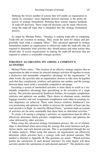 Executing Concepts of Strategy 157
Deﬁning the fewest number of actions that will enable an organization to
satisfy its customers’ most important desired outcomes is the prime ob-
jective of strategy formulation. Deﬁning these actions requires hundreds
of trade-off decisions. These trade-off decisions can be made effectively
using the trade-off logic that is integrated into this strategy formulation
process.
As stated by Michael Porter, ‘‘Strategy is making trade-offs in competing.
Trade-offs are essential to strategy. They create the need for choice and pur-
posefully limit what a company offers.’’ This advanced approach to strategy
formulation enables an organization to effectively make the trade-offs that are
required to determine what activities they should pursue and what actions they
should take. It assists organizations in making the trade-off decisions that are
required to achieve a sustainable strategic position.
STRATEGY AS CREATING FIT AMONG A COMPANY’S
ACTIVITIES
Michael Porter states, ‘‘The creation of an effective strategy requires that an
organization be able to ensure its selected strategic activities ﬁt together to create
a distinctive and sustainable competitive advantage for the organization.’’ In
other words, the activities that an organization chooses to take must ﬁt together
such that they complement, reinforce and optimize one another, and the synergy
between them must yield a sustainable competitive advantage.
Executing a system of interlocked activities is more likely to result in a sus-
tainable competitive advantage than specializing in the execution of a single
activity. The activities pursued by Southwest Airlines, for example, complement,
reinforce and optimize one another. Their choice to eliminate meals, interline
baggage transfers and seat assignments complement each other in ensuring on-
time departures are achieved. These same choices reinforce Southwest’s low
cost positioning and optimize its ability to increase the number of hours per day
each aircraft is in ﬂight. As stated by Michael Porter, ‘‘positions built on systems
of activities are far more sustainable than those built on individual activities.’’
To create a ﬁt among a company’s activities, an organization must be able to
effectively determine which activities complement, reinforce and optimize the
value delivered by other activities.
When using this advanced strategy formulation process, this set of relation-
ships is determined when uncovering the synergy that exists between each pre-
dictive metric and each desired outcome. This is accomplished through the use
of matrix analysis. When using this process, an organization can effectively
determine which activities have a synergy with each desired outcome. This
method is detailed in Appendix B. The questions are asked, ‘‘Which activities
predict the satisfaction of each desired outcome? To what degree will these
activities predict the satisfaction of each desired outcome?’’ The predictive met-
 
