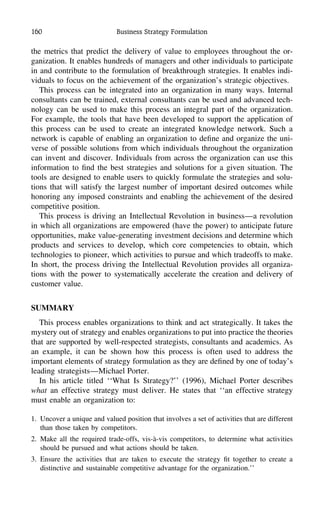 160 Business Strategy Formulation
the metrics that predict the delivery of value to employees throughout the or-
ganization. It enables hundreds of managers and other individuals to participate
in and contribute to the formulation of breakthrough strategies. It enables indi-
viduals to focus on the achievement of the organization’s strategic objectives.
This process can be integrated into an organization in many ways. Internal
consultants can be trained, external consultants can be used and advanced tech-
nology can be used to make this process an integral part of the organization.
For example, the tools that have been developed to support the application of
this process can be used to create an integrated knowledge network. Such a
network is capable of enabling an organization to deﬁne and organize the uni-
verse of possible solutions from which individuals throughout the organization
can invent and discover. Individuals from across the organization can use this
information to ﬁnd the best strategies and solutions for a given situation. The
tools are designed to enable users to quickly formulate the strategies and solu-
tions that will satisfy the largest number of important desired outcomes while
honoring any imposed constraints and enabling the achievement of the desired
competitive position.
This process is driving an Intellectual Revolution in business—a revolution
in which all organizations are empowered (have the power) to anticipate future
opportunities, make value-generating investment decisions and determine which
products and services to develop, which core competencies to obtain, which
technologies to pioneer, which activities to pursue and which tradeoffs to make.
In short, the process driving the Intellectual Revolution provides all organiza-
tions with the power to systematically accelerate the creation and delivery of
customer value.
SUMMARY
This process enables organizations to think and act strategically. It takes the
mystery out of strategy and enables organizations to put into practice the theories
that are supported by well-respected strategists, consultants and academics. As
an example, it can be shown how this process is often used to address the
important elements of strategy formulation as they are deﬁned by one of today’s
leading strategists—Michael Porter.
In his article titled ‘‘What Is Strategy?’’ (1996), Michael Porter describes
what an effective strategy must deliver. He states that ‘‘an effective strategy
must enable an organization to:
1. Uncover a unique and valued position that involves a set of activities that are different
than those taken by competitors.
2. Make all the required trade-offs, vis-a`-vis competitors, to determine what activities
should be pursued and what actions should be taken.
3. Ensure the activities that are taken to execute the strategy ﬁt together to create a
distinctive and sustainable competitive advantage for the organization.’’
 
