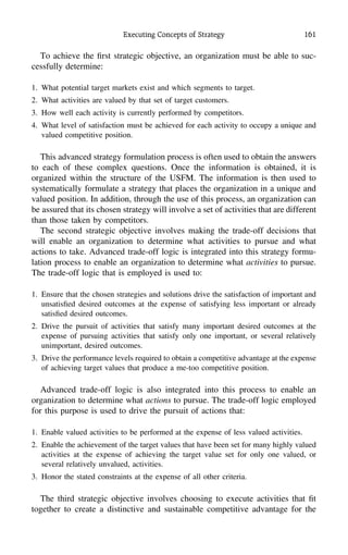 Executing Concepts of Strategy 161
To achieve the ﬁrst strategic objective, an organization must be able to suc-
cessfully determine:
1. What potential target markets exist and which segments to target.
2. What activities are valued by that set of target customers.
3. How well each activity is currently performed by competitors.
4. What level of satisfaction must be achieved for each activity to occupy a unique and
valued competitive position.
This advanced strategy formulation process is often used to obtain the answers
to each of these complex questions. Once the information is obtained, it is
organized within the structure of the USFM. The information is then used to
systematically formulate a strategy that places the organization in a unique and
valued position. In addition, through the use of this process, an organization can
be assured that its chosen strategy will involve a set of activities that are different
than those taken by competitors.
The second strategic objective involves making the trade-off decisions that
will enable an organization to determine what activities to pursue and what
actions to take. Advanced trade-off logic is integrated into this strategy formu-
lation process to enable an organization to determine what activities to pursue.
The trade-off logic that is employed is used to:
1. Ensure that the chosen strategies and solutions drive the satisfaction of important and
unsatisﬁed desired outcomes at the expense of satisfying less important or already
satisﬁed desired outcomes.
2. Drive the pursuit of activities that satisfy many important desired outcomes at the
expense of pursuing activities that satisfy only one important, or several relatively
unimportant, desired outcomes.
3. Drive the performance levels required to obtain a competitive advantage at the expense
of achieving target values that produce a me-too competitive position.
Advanced trade-off logic is also integrated into this process to enable an
organization to determine what actions to pursue. The trade-off logic employed
for this purpose is used to drive the pursuit of actions that:
1. Enable valued activities to be performed at the expense of less valued activities.
2. Enable the achievement of the target values that have been set for many highly valued
activities at the expense of achieving the target value set for only one valued, or
several relatively unvalued, activities.
3. Honor the stated constraints at the expense of all other criteria.
The third strategic objective involves choosing to execute activities that ﬁt
together to create a distinctive and sustainable competitive advantage for the
 