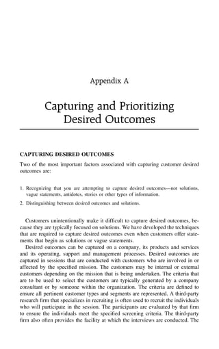 Appendix A
Capturing and Prioritizing
Desired Outcomes
CAPTURING DESIRED OUTCOMES
Two of the most important factors associated with capturing customer desired
outcomes are:
1. Recognizing that you are attempting to capture desired outcomes—not solutions,
vague statements, antidotes, stories or other types of information.
2. Distinguishing between desired outcomes and solutions.
Customers unintentionally make it difﬁcult to capture desired outcomes, be-
cause they are typically focused on solutions. We have developed the techniques
that are required to capture desired outcomes even when customers offer state-
ments that begin as solutions or vague statements.
Desired outcomes can be captured on a company, its products and services
and its operating, support and management processes. Desired outcomes are
captured in sessions that are conducted with customers who are involved in or
affected by the speciﬁed mission. The customers may be internal or external
customers depending on the mission that is being undertaken. The criteria that
are to be used to select the customers are typically generated by a company
consultant or by someone within the organization. The criteria are deﬁned to
ensure all pertinent customer types and segments are represented. A third-party
research ﬁrm that specializes in recruiting is often used to recruit the individuals
who will participate in the session. The participants are evaluated by that ﬁrm
to ensure the individuals meet the speciﬁed screening criteria. The third-party
ﬁrm also often provides the facility at which the interviews are conducted. The
 