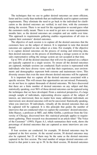 Appendix A 165
The techniques that we use to gather desired outcomes are more efﬁcient,
faster and less costly than methods that are traditionally used to capture customer
requirements. They eliminate the need to go back to the individual for clariﬁ-
cation as the desired outcomes are veriﬁed, in real time, with the customers
during the session. There is no need for the organization to second-guess what
the customers really meant. There is no need to get new or more requirements
months later, as the desired outcomes are complete and are stable over time.
This approach to requirements gathering enables organizations of all sizes to
capture their customers’ desired outcomes.
The objective of each session is to capture all the desired outcomes that the
customers have on the subject of interest. It is important to note that desired
outcomes are captured on one subject at a time. For example, if the objective
is to capture desired outcomes on the process of storing and retrieving data,
then desired outcomes on the process of distributing a storage system or on the
sales representative selling the storage system are not accepted at that time.
Up to 70% of all the desired outcomes that will ever be captured on a subject
are typically captured in a single session. To ensure all the desired outcomes
are captured, multiple sessions are conducted. Each session is represented with
individuals who have diverse views such that their experiences, user environ-
ments and demographics represent both extreme and mainstream views. This
diversity ensures that even the most obscure desired outcomes will be captured.
It is important that we capture all the desired outcomes associated with a
speciﬁc mission. This will ensure that opportunities are not missed. Fortunately,
we do not have to capture thousands of desired outcomes. We have discovered
that there are a ﬁnite number of desired outcomes on any subject and that,
statistically speaking, over 96% of those desired outcomes can be captured using
the techniques that we have developed. From a statistical perspective, if a large
enough sample of individuals, representing diverse aspects of the subject of
interest, are interviewed, then no matter how many additional individuals are
interviewed, new desired outcomes will not be uncovered. Statistically speaking,
when you interview 30 individuals, virtually all the desired outcomes that can
be captured will be captured. It is this principle that guides the number of
interviews that are conducted when we capture the customers’ desired outcomes.
John Hauser, a professor at MIT, and Abbie Grifﬁn, a professor from the Uni-
versity of Chicago, discovered how this statistical principle applies to require-
ments gathering. Their research was documented in an article titled ‘‘The Voice
of the Customer’’ (1993). Figure A.1, which summarizes their work, shows the
percentage of desired outcomes that are captured as more interviews are con-
ducted.
If four sessions are conducted, for example, 30 desired outcomes may be
captured at the ﬁrst session. At the second session, 30 desired outcomes may
also be captured, but 21 of them may be the same as the desired outcomes
captured in the ﬁrst session. The total number of unique desired outcomes col-
lected to that point is now up to 39. In the third session, 30 desired outcomes
 