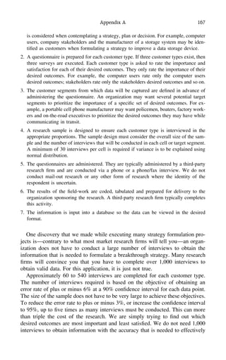 Appendix A 167
is considered when contemplating a strategy, plan or decision. For example, computer
users, company stakeholders and the manufacturer of a storage system may be iden-
tiﬁed as customers when formulating a strategy to improve a data storage device.
2. A questionnaire is prepared for each customer type. If three customer types exist, then
three surveys are executed. Each customer type is asked to rate the importance and
satisfaction for each of their desired outcomes. They only rate the importance of their
desired outcomes. For example, the computer users rate only the computer users
desired outcomes; stakeholders rate only the stakeholders desired outcomes and so on.
3. The customer segments from which data will be captured are deﬁned in advance of
administering the questionnaire. An organization may want several potential target
segments to prioritize the importance of a speciﬁc set of desired outcomes. For ex-
ample, a portable cell phone manufacturer may want policemen, boaters, factory work-
ers and on-the-road executives to prioritize the desired outcomes they may have while
communicating in transit.
4. A research sample is designed to ensure each customer type is interviewed in the
appropriate proportions. The sample design must consider the overall size of the sam-
ple and the number of interviews that will be conducted in each cell or target segment.
A minimum of 30 interviews per cell is required if variance is to be explained using
normal distribution.
5. The questionnaires are administered. They are typically administered by a third-party
research ﬁrm and are conducted via a phone or a phone/fax interview. We do not
conduct mail-out research or any other form of research where the identity of the
respondent is uncertain.
6. The results of the ﬁeld-work are coded, tabulated and prepared for delivery to the
organization sponsoring the research. A third-party research ﬁrm typically completes
this activity.
7. The information is input into a database so the data can be viewed in the desired
format.
One discovery that we made while executing many strategy formulation pro-
jects is—contrary to what most market research ﬁrms will tell you—an organ-
ization does not have to conduct a large number of interviews to obtain the
information that is needed to formulate a breakthrough strategy. Many research
ﬁrms will convince you that you have to complete over 1,000 interviews to
obtain valid data. For this application, it is just not true.
Approximately 60 to 540 interviews are completed for each customer type.
The number of interviews required is based on the objective of obtaining an
error rate of plus or minus 6% at a 90% conﬁdence interval for each data point.
The size of the sample does not have to be very large to achieve these objectives.
To reduce the error rate to plus or minus 3%, or increase the conﬁdence interval
to 95%, up to ﬁve times as many interviews must be conducted. This can more
than triple the cost of the research. We are simply trying to ﬁnd out which
desired outcomes are most important and least satisﬁed. We do not need 1,000
interviews to obtain information with the accuracy that is needed to effectively
 