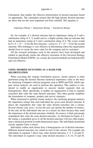 Appendix A 169
Calculation, that enables the effective prioritization of desired outcomes based
on opportunity. The calculation ensures that the high priority desired outcomes
are those that are the most important and least satisﬁed. The equation is:
Importance Rating ϩ (Importance Rating Ϫ Satisfaction Rating)
So, for example, if a desired outcome had an importance rating of 5 and a
satisfaction rating of 2, it would receive a higher priority than an outcome that
had an importance rating of 5 and a satisfaction rating of 4. The scores would
be 8—5 ϩ (5 Ϫ 2) for the ﬁrst outcome—versus 6—5 ϩ (5 Ϫ 4) for the second
outcome. This technique is very effective in determining where the organization
should focus to create the most value for the company and its customers.
All the research techniques used in this process have been developed and
reﬁned to speciﬁcally ensure the effective execution of the Universal Strategy
Formulation Model (USFM). As a result, the research methods are both powerful
and cost effective.
USING DESIRED OUTCOMES AS A BASIS FOR
SEGMENTATION
When executing this strategy formulation process, cluster analysis is often
performed using the desired outcome numerical importance value as the basis
for clustering. Computer software programs such as SPSS and SAS, which sup-
port cluster analysis, are used to perform this operation. This analysis is con-
ducted to enable an organization to uncover market segments that are
homogeneous. More speciﬁcally, it enables an organization to ﬁnd or segment
customers that value the same desired outcomes. This often greatly simpliﬁes
the formulation of company, product and service strategies.
When instructed to perform cluster analysis, the clustering program analyzes
the importance ratings that each individual has given each desired outcome. It
places the respondents that value the same desired outcomes into a cluster.
Several clusters may exist—in fact the user can specify the number of clusters.
In the end, all the individuals that are in a cluster are there because they rated
the importance of the desired outcomes similarly. In essence, it ﬁnds and groups
respondents that value the same desired outcomes. As illustrated in Figure A.3,
the ratings a respondent gives to all the desired outcomes will give that respon-
dent a numerical position in multi-dimensional space. The individuals positioned
closely together form a cluster.
Individuals within each cluster have a homogeneous set of desired outcomes.
Different desired outcomes are valued in each of the clusters. For example, the
individuals in segment 1 above may value desired outcomes 1, 3, 7, 24 and 31.
The individuals in segment 2 may value desired outcomes 2, 9, 15, 27 and 36.
 