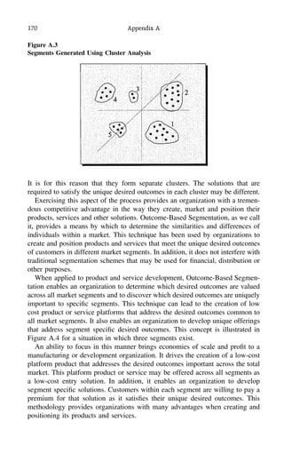 170 Appendix A
It is for this reason that they form separate clusters. The solutions that are
required to satisfy the unique desired outcomes in each cluster may be different.
Exercising this aspect of the process provides an organization with a tremen-
dous competitive advantage in the way they create, market and position their
products, services and other solutions. Outcome-Based Segmentation, as we call
it, provides a means by which to determine the similarities and differences of
individuals within a market. This technique has been used by organizations to
create and position products and services that meet the unique desired outcomes
of customers in different market segments. In addition, it does not interfere with
traditional segmentation schemes that may be used for ﬁnancial, distribution or
other purposes.
When applied to product and service development, Outcome-Based Segmen-
tation enables an organization to determine which desired outcomes are valued
across all market segments and to discover which desired outcomes are uniquely
important to speciﬁc segments. This technique can lead to the creation of low
cost product or service platforms that address the desired outcomes common to
all market segments. It also enables an organization to develop unique offerings
that address segment speciﬁc desired outcomes. This concept is illustrated in
Figure A.4 for a situation in which three segments exist.
An ability to focus in this manner brings economies of scale and proﬁt to a
manufacturing or development organization. It drives the creation of a low-cost
platform product that addresses the desired outcomes important across the total
market. This platform product or service may be offered across all segments as
a low-cost entry solution. In addition, it enables an organization to develop
segment speciﬁc solutions. Customers within each segment are willing to pay a
premium for that solution as it satisﬁes their unique desired outcomes. This
methodology provides organizations with many advantages when creating and
positioning its products and services.
Figure A.3
Segments Generated Using Cluster Analysis
 
