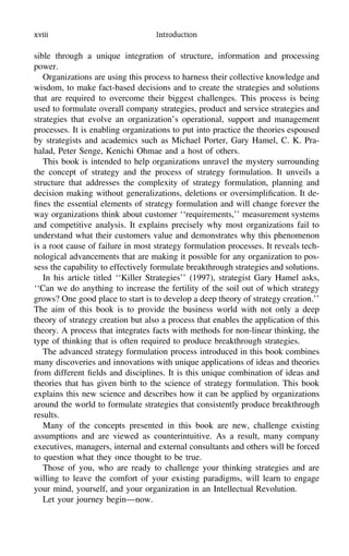 xviii Introduction
sible through a unique integration of structure, information and processing
power.
Organizations are using this process to harness their collective knowledge and
wisdom, to make fact-based decisions and to create the strategies and solutions
that are required to overcome their biggest challenges. This process is being
used to formulate overall company strategies, product and service strategies and
strategies that evolve an organization’s operational, support and management
processes. It is enabling organizations to put into practice the theories espoused
by strategists and academics such as Michael Porter, Gary Hamel, C. K. Pra-
halad, Peter Senge, Kenichi Ohmae and a host of others.
This book is intended to help organizations unravel the mystery surrounding
the concept of strategy and the process of strategy formulation. It unveils a
structure that addresses the complexity of strategy formulation, planning and
decision making without generalizations, deletions or oversimpliﬁcation. It de-
ﬁnes the essential elements of strategy formulation and will change forever the
way organizations think about customer ‘‘requirements,’’ measurement systems
and competitive analysis. It explains precisely why most organizations fail to
understand what their customers value and demonstrates why this phenomenon
is a root cause of failure in most strategy formulation processes. It reveals tech-
nological advancements that are making it possible for any organization to pos-
sess the capability to effectively formulate breakthrough strategies and solutions.
In his article titled ‘‘Killer Strategies’’ (1997), strategist Gary Hamel asks,
‘‘Can we do anything to increase the fertility of the soil out of which strategy
grows? One good place to start is to develop a deep theory of strategy creation.’’
The aim of this book is to provide the business world with not only a deep
theory of strategy creation but also a process that enables the application of this
theory. A process that integrates facts with methods for non-linear thinking, the
type of thinking that is often required to produce breakthrough strategies.
The advanced strategy formulation process introduced in this book combines
many discoveries and innovations with unique applications of ideas and theories
from different ﬁelds and disciplines. It is this unique combination of ideas and
theories that has given birth to the science of strategy formulation. This book
explains this new science and describes how it can be applied by organizations
around the world to formulate strategies that consistently produce breakthrough
results.
Many of the concepts presented in this book are new, challenge existing
assumptions and are viewed as counterintuitive. As a result, many company
executives, managers, internal and external consultants and others will be forced
to question what they once thought to be true.
Those of you, who are ready to challenge your thinking strategies and are
willing to leave the comfort of your existing paradigms, will learn to engage
your mind, yourself, and your organization in an Intellectual Revolution.
Let your journey begin—now.
 