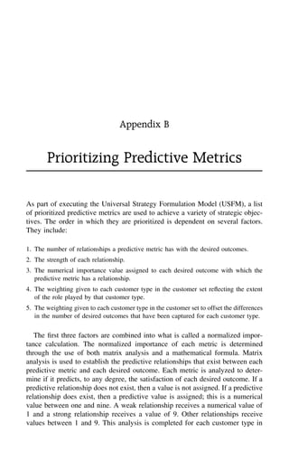 Appendix B
Prioritizing Predictive Metrics
As part of executing the Universal Strategy Formulation Model (USFM), a list
of prioritized predictive metrics are used to achieve a variety of strategic objec-
tives. The order in which they are prioritized is dependent on several factors.
They include:
1. The number of relationships a predictive metric has with the desired outcomes.
2. The strength of each relationship.
3. The numerical importance value assigned to each desired outcome with which the
predictive metric has a relationship.
4. The weighting given to each customer type in the customer set reﬂecting the extent
of the role played by that customer type.
5. The weighting given to each customer type in the customer set to offset the differences
in the number of desired outcomes that have been captured for each customer type.
The ﬁrst three factors are combined into what is called a normalized impor-
tance calculation. The normalized importance of each metric is determined
through the use of both matrix analysis and a mathematical formula. Matrix
analysis is used to establish the predictive relationships that exist between each
predictive metric and each desired outcome. Each metric is analyzed to deter-
mine if it predicts, to any degree, the satisfaction of each desired outcome. If a
predictive relationship does not exist, then a value is not assigned. If a predictive
relationship does exist, then a predictive value is assigned; this is a numerical
value between one and nine. A weak relationship receives a numerical value of
1 and a strong relationship receives a value of 9. Other relationships receive
values between 1 and 9. This analysis is completed for each customer type in
 