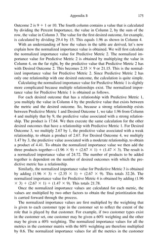 Appendix B 175
Outcome 2 is 9 ϩ 1 or 10. The fourth column contains a value that is calculated
by dividing the Percent Importance, the value in Column 2, by the sum of the
row, the value in Column 3. The value for the ﬁrst desired outcome, for example,
is calculated by dividing 29.4 by 15. This equals 1.96 as shown in Column 4.
With an understanding of how the values in the table are derived, let’s now
explain how the normalized importance value is obtained. We will ﬁrst calculate
the normalized importance value for Predictive Metric 2. The normalized im-
portance value for Predictive Metric 2 is obtained by multiplying the value in
Column 4, on the far right, by the predictive value that Predictive Metric 2 has
with Desired Outcome 2. This becomes 2.35 ϫ 9 or 21.15. This is the normal-
ized importance value for Predictive Metric 2. Since Predictive Metric 2 has
only one relationship with one desired outcome, the calculation is quite simple.
Calculating the normalized importance value for Predictive Metric 1 is slightly
more complicated because multiple relationships exist. The normalized impor-
tance value for Predictive Metric 1 is obtained as follows.
For each desired outcome that has a relationship with Predictive Metric 1,
you multiply the value in Column 4 by the predictive value that exists between
the metric and the desired outcome. So, because a strong relationship exists
between Predictive Metric 1 and Desired Outcome 1, we take 1.96 from Column
4 and multiply that by 9, the predictive value associated with a strong relation-
ship. The product is 17.64. We then execute the same calculation for the other
desired outcomes that have a relationship with Predictive Metric 1. For Desired
Outcome 3, we multiply 2.67 by 1, the predictive value associated with a weak
relationship, to obtain a product of 2.67. For Desired Outcome 4, we multiply
1.47 by 3, the predictive value associated with a moderate relationship, to obtain
a product of 4.41. To obtain the normalized importance value we then add the
three products together—(1.96 ϫ 9) ϩ (2.67 ϫ 1) ϩ (1.47 ϫ 3). The result is
a normalized importance value of 24.72. The number of products to be added
together is dependent on the number of desired outcomes with which the pre-
dictive metric has a relationship.
Similarly, the normalized importance value for Predictive Metric 3 is obtained
by adding (1.96 ϫ 3) ϩ (2.35 ϫ 1) ϩ (2.67 ϫ 9). This totals 32.26. The
normalized importance value for Predictive Metric 4 is obtained by adding (1.96
ϫ 3) ϩ (2.67 ϫ 1) ϩ (1.47 ϫ 9). This totals 21.78.
Once the normalized importance values are calculated for each metric, the
values are multiplied by two other factors to obtain the ﬁnal prioritization that
is carried forward through the process.
The normalized importance values are ﬁrst multiplied by the weighting that
is given to each customer type in the customer set to reﬂect the extent of the
role that is played by that customer. For example, if two customer types exist
in the customer set, one customer may be given a 60% weighting and the other
may be given a 40% weighting. The normalized importance values for all the
metrics in the customer matrix with the 60% weighting are therefore multiplied
by 0.6. The normalized importance values for all the metrics in the customer
 
