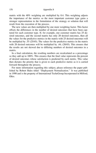 176 Appendix B
matrix with the 40% weighting are multiplied by 0.4. This weighting adjusts
the importance of the metrics so the most important customer type gains a
stronger representation in the formulation of the strategy or solution that will
result from the execution of the process.
The new values are then multiplied by one more weighting factor. This factor
offsets the differences in the number of desired outcomes that have been cap-
tured for each customer type. If, for example, one customer matrix has 25 de-
sired outcomes, and the second matrix has only 20 desired outcomes, then all
the values for the predictive metrics in the matrix with 25 desired outcomes will
be multiplied by .55 (25/45). The values for the predictive metrics in the matrix
with 20 desired outcomes will be multiplied by .44; (20/45). This ensures that
the results are not skewed due to differing numbers of desired outcomes in a
matrix.
In a ﬁnal calculation, the resulting numbers are recalculated as a percentage
so they add up to 100%. This ensures that the ﬁnal value represents the percent
of desired outcomes whose satisfaction is predicted by each metric. This value
then dictates the priority that is given to each predictive metric as it is carried
forward throughout the process.
For more information regarding this subject, please reference the paper pub-
lished by Robert Hales titled ‘‘Deployment Normalization.’’ It was published
in 1990 and is the property of International TecheGroup Incorporated in Milford,
Ohio.
 