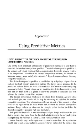 Appendix C
Using Predictive Metrics
USING PREDICTIVE METRICS TO DEFINE THE DESIRED
COMPETITIVE POSITION
One of the most important applications of predictive metrics is to use them to
establish the desired competitive position. The desired competitive position is
the unique and valued position that an organization desires to achieve relative
to its competitors. To achieve the desired competitive position, the chosen so-
lution or strategy must satisfy the customers’ desired outcomes better than any
competitive solution.
The desired competitive position is established by assigning a target value to
each of the high priority predictive metrics. The target values assigned to the
predictive metrics deﬁne the level of satisfaction that must be achieved by any
proposed solution. Target values are set to deﬁne the desired competitive posi-
tion and are then used as a guide to drive the creation of solutions that will
achieve the desired competitive position.
The desired competitive position is not static. It is dynamic. As new ideas
and technologies are introduced, it may be necessary to redeﬁne the desired
competitive position. The information collected as part of the process is often
used by an organization to both deﬁne and maintain its desired competitive
position. Target values are often set for multiple points in time to deﬁne the
desired competitive position well into the future.
This point is illustrated in the following example. Target values for the pre-
dictive metrics that came from the hospital administrator in the surgical system
example may be stated as in Table C.1 for various points in time.
Notice how the target values get more aggressive over time. An organization
would like to deﬁne and achieve aggressive target values for the metrics that
 