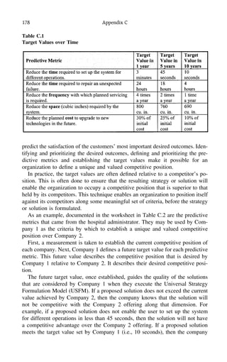 178 Appendix C
Table C.1
Target Values over Time
predict the satisfaction of the customers’ most important desired outcomes. Iden-
tifying and prioritizing the desired outcomes, deﬁning and prioritizing the pre-
dictive metrics and establishing the target values make it possible for an
organization to deﬁne a unique and valued competitive position.
In practice, the target values are often deﬁned relative to a competitor’s po-
sition. This is often done to ensure that the resulting strategy or solution will
enable the organization to occupy a competitive position that is superior to that
held by its competitors. This technique enables an organization to position itself
against its competitors along some meaningful set of criteria, before the strategy
or solution is formulated.
As an example, documented in the worksheet in Table C.2 are the predictive
metrics that came from the hospital administrator. They may be used by Com-
pany 1 as the criteria by which to establish a unique and valued competitive
position over Company 2.
First, a measurement is taken to establish the current competitive position of
each company. Next, Company 1 deﬁnes a future target value for each predictive
metric. This future value describes the competitive position that is desired by
Company 1 relative to Company 2. It describes their desired competitive posi-
tion.
The future target value, once established, guides the quality of the solutions
that are considered by Company 1 when they execute the Universal Strategy
Formulation Model (USFM). If a proposed solution does not exceed the current
value achieved by Company 2, then the company knows that the solution will
not be competitive with the Company 2 offering along that dimension. For
example, if a proposed solution does not enable the user to set up the system
for different operations in less than 45 seconds, then the solution will not have
a competitive advantage over the Company 2 offering. If a proposed solution
meets the target value set by Company 1 (i.e., 10 seconds), then the company
 