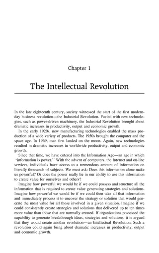 Chapter 1
The Intellectual Revolution
In the late eighteenth century, society witnessed the start of the ﬁrst modern-
day business revolution—the Industrial Revolution. Fueled with new technolo-
gies, such as power-driven machinery, the Industrial Revolution brought about
dramatic increases in productivity, output and economic growth.
In the early 1920s, new manufacturing technologies enabled the mass pro-
duction of a wide variety of products. The 1950s brought the computer and the
space age. In 1969, man ﬁrst landed on the moon. Again, new technologies
resulted in dramatic increases in worldwide productivity, output and economic
growth.
Since that time, we have entered into the Information Age—an age in which
‘‘information is power.’’ With the advent of computers, the Internet and on-line
services, individuals have access to a tremendous amount of information on
literally thousands of subjects. We must ask: Does this information alone make
us powerful? Or does the power really lie in our ability to use this information
to create value for ourselves and others?
Imagine how powerful we would be if we could possess and structure all the
information that is required to create value generating strategies and solutions.
Imagine how powerful we would be if we could then take all that information
and immediately process it to uncover the strategy or solution that would gen-
erate the most value for all those involved in a given situation. Imagine if we
could consistently create strategies and solutions that delivered up to ten times
more value than those that are normally created. If organizations possessed the
capability to generate breakthrough ideas, strategies and solutions, it is argued
that they would create another revolution—an Intellectual Revolution. Such a
revolution could again bring about dramatic increases in productivity, output
and economic growth.
 