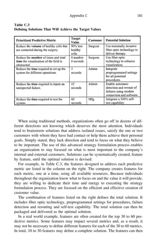 Appendix C 181
Table C.3
Deﬁning Solutions That Will Achieve the Target Values
When using traditional methods, organizations often go off in dozens of dif-
ferent directions not knowing which deserves the most attention. Individuals
tend to brainstorm solutions that address isolated issues, satisfy the one or two
customers with whom they have had contact or help them achieve their personal
goals. Simply stated, they lack direction and tend to focus on what they believe
to be important. The use of this advanced strategy formulation process enables
an organization to stay focused on what is most important to the company’s
internal and external customers. Solutions can be systematically created, feature
by feature, until the optimal solution is devised.
For example, in Table C.3, the features designed to address each predictive
metric are listed in the column on the right. The company creates features for
each metric, one at a time, using all available resources. Because individuals
throughout the organization know what to focus on and the value it will provide,
they are willing to dedicate their time and energy to executing the strategy
formulation process. They are focused on the efﬁcient and effective creation of
customer value.
The combination of features listed on the right deﬁnes the total solution. It
includes ﬁber optic technology, preprogrammed settings for procedures, failure
detection and rerouting and self-test capability. The total solution can then be
packaged and delivered as the optimal solution.
In a real world example, features are often created for the top 30 to 60 pre-
dictive metrics. Some features may impact several metrics and, as a result, it
may not be necessary to deﬁne different features for each of the 30 to 60 metrics.
In total, 10 to 30 features may deﬁne a complete solution. The features can then
 