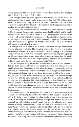 184 Appendix C
simply adding all the evaluation scores for the stated metrics. For example,
40.1 ϩ 25.3 ϩ 0 ϩ 11.5 Ϫ 7.7 ϭ 69.2.
The concepts could be tested against all the metrics, but as we know, the
metrics are in priority order, and it is common to ﬁnd that 30% of the metrics
predict the satisfaction of up to 70% of the desired outcomes. For this reason,
an evaluation against more than 30 to 60 metrics is rarely required, as doing so
invokes the law of diminishing returns.
When using this evaluation method, a concept may score between Ϫ100 and
ϩ100. A concept that receives a negative score should probably not be imple-
mented, since a better solution is known to exist. A concept that receives a score
of 5 to 15 offers incremental improvement over the alternative solution. A score
in this range is typically achieved when successfully applying Solution-Based
Logic techniques to the process of strategy formulation. This is the world in
which most organizations live today.
A concept that has a score of 50 or more offers breakthrough improvement
over the alternative solution. The objective of using this process is to create a
breakthrough solution. It is not uncommon to create a strategy or solution that
scores between 50 and 80 when using this process. Possessing this capability
provides the organization with a tremendous advantage. Improving the quality
of strategies and solutions to this degree greatly enhances an organization’s
ability to create value for its customers and stakeholders.
One advantage of using this method to evaluate the potential of a solution is
that it’s fairly easy to identify if one concept is better than another along a
speciﬁc dimension. Evaluations against a baseline concept can typically be com-
pleted in 20 to 30 minutes. The disadvantage is that, although you can determine
which concept is better, you do not know the degree to which the solution is
fully evolved. In other words, one concept may be better than another concept,
but they may both be fairly ineffective concepts. This score will not enable you
to make that determination. The other disadvantage is that although you know
that one concept is better than the other concept, the score does not take into
consideration how much better one concept is over another for each metric. As
a result, we have developed a second evaluation method that overcomes these
disadvantages.
The second method for evaluating the potential of a proposed strategy or
solution involves testing the solution to determine the degree to which it has
achieved a fully evolved position, in other words, testing it to determine how
close it is to being the theoretically perfect concept. This method evaluates the
potential for each solution to evolve each metric to its ultimate target value
without requiring a comparison to other solutions or a baseline concept. This
methodology requires an organization to rate the ability of a proposed strategy
or solution to achieve the ultimate target value for each metric. The rating is
established using a scale of 0 to 10, where 10 means the solution will move the
metric to its fully evolved position and 0 means the concept has no impact on
the metric. This rating, combined with the normalized importance value asso-
 