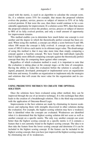 Appendix C 185
ciated with the metric, is used in an algorithm to calculate the concept score.
So, if a solution scores 53% for example, that means the proposed solution
evolves the product, service, process or subject of interest to 53% of its fully
evolved position. If that were the case, then there would continue to be a con-
siderable opportunity for improvement. If a solution scores 90%, then that means
the proposed solution evolves the product, service, process or subject of interest
to 90% of its fully evolved position, and only a small amount of opportunity
for improvement remains.
This method enables you to determine how much better one concept is over
another and the degree to which the theoretically perfect concept has been cre-
ated. When using this method, a concept can obtain a score between 0 and 100,
where 100 means the concept is fully evolved. A concept can only obtain a
score of 100 if it drives each metric to its ultimate target value. The disadvantage
of using this method is that it may take more time than simply comparing a
concept against a baseline concept. We have found that individuals typically
ﬁnd it slightly more difﬁcult comparing concepts against the theoretically perfect
concept than they do comparing them against other concepts.
Regardless of which evaluation method is used, it is important to note that
the evaluation is taking place at the concept stage—at the time of conception.
Having the ability to make this evaluation before the solution is actually de-
signed, prepared, developed, prototyped or implemented saves an organization
both time and money. It enables an organization to implement only the strategies
and solutions that will create the most value for the organization and its cus-
tomers.
USING PREDICTIVE METRICS TO CREATE THE OPTIMAL
SOLUTION
Once the solutions have been evaluated using either method, they can be
improved through the use of an iterative technique. It is this technique that often
leads to the creation of a breakthrough solution. This is the third step associated
with the application of Outcome-Based Logic.
Improvements to the best solution are made by eliminating its known weak-
nesses and replacing them with strengths discovered in other solutions during
the evaluation. For example, the highest scoring solution may have a weakness
that is identiﬁed when the concepts are evaluated. Weaknesses are identiﬁed
when it is determined that the highest scoring solution did not score as well as
another concept on a speciﬁc metric. The only way another concept can score
better than the highest scoring concept on a speciﬁc metric is if it contains a
feature that is not currently found in the highest scoring concept. The idea is to
then take the feature from the lower scoring concept and determine if it can be
included in the highest scoring concept. If the feature can be included in the
highest scoring concept, then you have just improved the highest scoring concept
by eliminating one of its weaknesses.
 