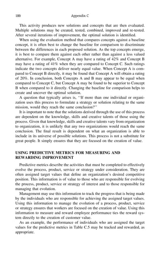 186 Appendix C
This activity produces new solutions and concepts that are then evaluated.
Multiple solutions may be created, tested, combined, improved and re-tested.
After several iterations of improvement, the optimal solution is identiﬁed.
When using the evaluation method that compares concepts against a baseline
concept, it is often best to change the baseline for comparison to discriminate
between the differences in each proposed solution. As the top concepts emerge,
it is best to compare them against each other rather than against a less valued
alternative. For example, Concept A may have a rating of 42% and Concept B
may have a rating of 41% when they are compared to Concept C. Such ratings
indicate the two concepts deliver nearly equal value. When Concept A is com-
pared to Concept B directly, it may be found that Concept A will obtain a rating
of 20%. In conclusion, both Concepts A and B may appear to be equal when
compared to Concept C, but Concept A may be found to be superior to Concept
B when compared to it directly. Changing the baseline for comparison helps to
create and uncover the optimal solution.
A question that typically arises is, ‘‘If more than one individual or organi-
zation uses this process to formulate a strategy or solution relating to the same
mission, would they reach the same conclusion?’’
It is important to note that the solutions derived through the use of this process
are dependent on the knowledge, skills and creative talents of those using the
process. Given that knowledge, skills and creative talents vary from organization
to organization, it is unlikely that any two organizations would reach the same
conclusion. The ﬁnal result is dependent on what an organization is able to
include in its universe of possible solutions. This process is not a substitute for
great people. It simply ensures that they are focused on the creation of value.
USING PREDICTIVE METRICS FOR MEASURING AND
REWARDING IMPROVEMENT
Predictive metrics describe the activities that must be completed to effectively
evolve the process, product, service or strategy under consideration. They are
often assigned target values that deﬁne an organization’s desired competitive
position. This information is of value to those who are responsible for evolving
the process, product, service or strategy of interest and to those responsible for
managing that evolution.
Management may use this information to track the progress that is being made
by the individuals who are responsible for achieving the assigned target values.
Using this information to manage the evolution of a process, product, service
or strategy ensures that workers are focused on the creation of value. Using this
information to measure and reward employee performance ties the reward sys-
tem directly to the creation of customer value.
As an example, the performance of individuals who are assigned the target
values for the predictive metrics in Table C.5 may be tracked and rewarded, as
appropriate.
 