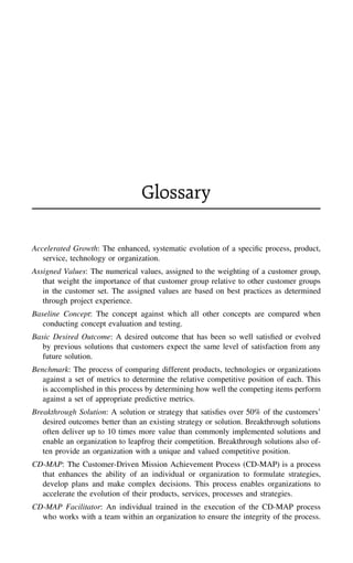 Glossary
Accelerated Growth: The enhanced, systematic evolution of a speciﬁc process, product,
service, technology or organization.
Assigned Values: The numerical values, assigned to the weighting of a customer group,
that weight the importance of that customer group relative to other customer groups
in the customer set. The assigned values are based on best practices as determined
through project experience.
Baseline Concept: The concept against which all other concepts are compared when
conducting concept evaluation and testing.
Basic Desired Outcome: A desired outcome that has been so well satisﬁed or evolved
by previous solutions that customers expect the same level of satisfaction from any
future solution.
Benchmark: The process of comparing different products, technologies or organizations
against a set of metrics to determine the relative competitive position of each. This
is accomplished in this process by determining how well the competing items perform
against a set of appropriate predictive metrics.
Breakthrough Solution: A solution or strategy that satisﬁes over 50% of the customers’
desired outcomes better than an existing strategy or solution. Breakthrough solutions
often deliver up to 10 times more value than commonly implemented solutions and
enable an organization to leapfrog their competition. Breakthrough solutions also of-
ten provide an organization with a unique and valued competitive position.
CD-MAP: The Customer-Driven Mission Achievement Process (CD-MAP) is a process
that enhances the ability of an individual or organization to formulate strategies,
develop plans and make complex decisions. This process enables organizations to
accelerate the evolution of their products, services, processes and strategies.
CD-MAP Facilitator: An individual trained in the execution of the CD-MAP process
who works with a team within an organization to ensure the integrity of the process.
 