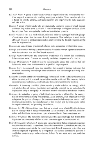 190 Glossary
CD-MAP Team: A group of individuals within an organization who represent the func-
tions required to execute the resulting strategy or solution. Team member selection
is based on speciﬁc criteria, and team members are empowered to make decisions
and take action.
Cluster: A group of individuals who are statistically similar in terms of which desired
outcomes they value most. A cluster is derived through a computer analysis of the
data received from appropriately conducted quantitative research.
Cluster Analysis: This is a multi-variant, statistical analysis technique that ﬁnds groups
of customers who value the same desired outcomes. This technique is used in the
CD-MAP process to conduct segmentation analysis using the desired outcomes as the
basis for segmentation.
Concept: An idea, strategy or potential solution in its conceptual or theoretical stage.
Concept Evaluation or Testing: A method used to evaluate a concept’s potential to deliver
value to customers in a speciﬁed target segment.
Concept Features/Elements: The components or attributes of a concept that individually
deliver unique value. Features are mutually exclusive components of a concept.
Concept Optimization: A method used to systematically create the solution that will
deliver the most value to customers in a speciﬁed target segment.
Concept Score: A numerical value that quantiﬁes the percent of desired outcomes that
are better satisﬁed by the concept under evaluation than the concept it is being eval-
uated against.
Constants: Elements of the Universal Strategy Formulation Model (USFM) that are stable
within the time period in which the mission must be achieved. The elements include
customer desired outcomes, constraints and the desired competitive position.
Constraint: A boundary condition placed on the potential solution or strategy, which
restricts freedom of choice. Constraints are typically imposed by an individual, the
organization or by a third party. A constraint must be satisﬁed by the chosen solution.
Customer: An individual or group of individuals involved in, or affected by, the strategy,
plan or decision that is being contemplated. As an example, if an organization wants
to improve the process of surgery, the customers may include surgeons, support staff,
hospital administrators, the manufacturer of the product and the individuals within
the organization who are providing the solution.
Customer Set: All of the customer types that are involved in, or affected by, the decision,
plan or strategy that is being contemplated. As an example, an end-user, decision-
maker and distributor are customer types who combine to form a customer set.
Customer Weighting: The numerical value assigned to a customer type that deﬁnes their
importance as a customer relative to other customer types in the customer set.
Desired Competitive Position: A unique and valued position that an organization desires
to achieve relative to its competitors. To achieve the desired competitive position, the
chosen solution must satisfy the most important desired outcomes better than any
solution employed or planned by a competitor. The desired competitive position is
established through target values that are deﬁned for the most important predictive
metrics.
 