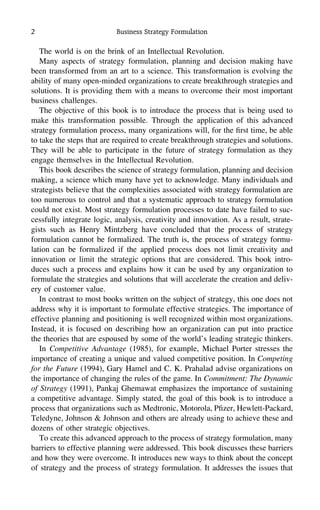 2 Business Strategy Formulation
The world is on the brink of an Intellectual Revolution.
Many aspects of strategy formulation, planning and decision making have
been transformed from an art to a science. This transformation is evolving the
ability of many open-minded organizations to create breakthrough strategies and
solutions. It is providing them with a means to overcome their most important
business challenges.
The objective of this book is to introduce the process that is being used to
make this transformation possible. Through the application of this advanced
strategy formulation process, many organizations will, for the ﬁrst time, be able
to take the steps that are required to create breakthrough strategies and solutions.
They will be able to participate in the future of strategy formulation as they
engage themselves in the Intellectual Revolution.
This book describes the science of strategy formulation, planning and decision
making, a science which many have yet to acknowledge. Many individuals and
strategists believe that the complexities associated with strategy formulation are
too numerous to control and that a systematic approach to strategy formulation
could not exist. Most strategy formulation processes to date have failed to suc-
cessfully integrate logic, analysis, creativity and innovation. As a result, strate-
gists such as Henry Mintzberg have concluded that the process of strategy
formulation cannot be formalized. The truth is, the process of strategy formu-
lation can be formalized if the applied process does not limit creativity and
innovation or limit the strategic options that are considered. This book intro-
duces such a process and explains how it can be used by any organization to
formulate the strategies and solutions that will accelerate the creation and deliv-
ery of customer value.
In contrast to most books written on the subject of strategy, this one does not
address why it is important to formulate effective strategies. The importance of
effective planning and positioning is well recognized within most organizations.
Instead, it is focused on describing how an organization can put into practice
the theories that are espoused by some of the world’s leading strategic thinkers.
In Competitive Advantage (1985), for example, Michael Porter stresses the
importance of creating a unique and valued competitive position. In Competing
for the Future (1994), Gary Hamel and C. K. Prahalad advise organizations on
the importance of changing the rules of the game. In Commitment: The Dynamic
of Strategy (1991), Pankaj Ghemawat emphasizes the importance of sustaining
a competitive advantage. Simply stated, the goal of this book is to introduce a
process that organizations such as Medtronic, Motorola, Pﬁzer, Hewlett-Packard,
Teledyne, Johnson & Johnson and others are already using to achieve these and
dozens of other strategic objectives.
To create this advanced approach to the process of strategy formulation, many
barriers to effective planning were addressed. This book discusses these barriers
and how they were overcome. It introduces new ways to think about the concept
of strategy and the process of strategy formulation. It addresses the issues that
 