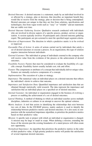Glossary 191
Desired Outcome: A desired outcome is a statement, made by an individual involved in
or affected by a strategy, plan or decision, that describes an important beneﬁt they
would like to receive from the strategy, plan or decision that is being contemplated.
Desired outcomes are unique in that they are free from solutions, speciﬁcations and
technologies, free from vague words such as ‘‘easy’’ or ‘‘reliable’’ and are statements
that are stable over time.
Desired Outcome Gathering Session: Qualitative research conducted with individuals
who are involved in diverse aspects of a speciﬁc process, product, service or organ-
ization. A session typically involves 10 participants and a desired outcome gathering
expert. The participants are pre-screened to meet the speciﬁed target segment criteria.
Direction of Improvement: The direction in which a predictive metric is to be evolved
or improved.
Executable Plan of Action: A series of actions carried out by individuals that satisfy a
set of desired outcomes or execute a process. In an organization, this type of solution
requires interaction between individuals.
External Customer: The individual or group of individuals external to the company who
will receive value from the evolution of the process or the achievement of desired
outcomes.
Feasibility Factors: Factors that must be considered to evaluate the feasibility of a spe-
ciﬁc concept. Feasibility factors usually include cost, risk and effort.
Feature: The components or attributes of a concept that individually deliver unique value.
Features are mutually exclusive components of a concept.
Implementation: The execution of a plan or strategy.
Importance: The numerical value an individual places on a desired outcome that reﬂects
the individual’s desire to achieve that outcome.
Importance and Satisfaction Data: Quantiﬁed importance and satisfaction data that are
obtained through statistically valid research. The data represent the importance and
satisfaction that an individual places on a speciﬁed set of desired outcomes.
Internal Customer: An individual or organization engaged in the business of evolving a
process or enabling the achievement of a set of desired outcomes.
Lateral Thinking: A method of thinking in which an individual searches across multiple
disciplines, industries or cultures in an attempt to uncover the optimal solution.
Matrix Analysis: A tool that assists in identifying the relationships that exist between
two sets of data. In the CD-MAP process, matrix analysis is used to identify the
relationship between predictive metrics and desired outcomes. It is also used, in con-
junction with the normalized importance algorithm, to prioritize the predictive metrics
based on their predictive value.
Mission: A speciﬁc task or project with which an individual or organization is charged.
A mission may be large or small in scope. When deﬁning a mission, extending the
focus of the mission past the existing boundaries of a stated process will often create
new opportunity.
Normalized Importance: An algorithm that prioritizes the predictive metrics in the order
of their predictive value. A high priority predictive metric will predict the satisfaction
of several important desired outcomes.
 