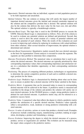 192 Glossary
Opportunity: Desired outcomes that an individual, segment or total population perceive
to be both important and unsatisﬁed.
Optimal Solution: The one solution or strategy that will satisfy the largest number of
important desired outcomes given the internal and external constraints imposed on
the solution and the competitive position that is desired. The optimal solution will
also be the solution that delivers the most value for the least cost, risk and effort.
The optimal solution is typically a breakthrough solution.
Outcome-Based Logic: The logic that is used in the CD-MAP process to execute the
USFM. Outcome-Based Logic is characterized as follows. First, all of the criteria to
be used to evaluate any potential solution are deﬁned and prioritized. Second, that
criteria is used to drive the actual creation of a variety of potential solutions and
evaluate the potential of each solution. Third, the results of the evaluation are used
to assist in improving each solution by replacing its weaknesses with valued attributes
from other solutions. After several iterations of improvement, the optimal solution is
determined and selected.
Outcome-Based Segmentation: Quantitative market research that uses desired outcomes
as the basis for segmentation. Cluster analysis is executed to create the segments. The
segments are then proﬁled to determine their composition.
Outcome Prioritization Method: The numerical value or calculation that is used to pri-
oritize the desired outcomes. The desired outcomes are typically prioritized by: their
corresponding importance values; their corresponding importance and satisfaction val-
ues in a calculation that identiﬁes opportunity; or their corresponding satisfaction
values only.
Positioning: The process of comparing different products, technologies or organizations
to determine the current competitive position of each and to establish a desired stra-
tegic position for the future.
Predictive Logic: Predictive logic is characterized by thinking about what can be done
now to ensure or predict that a desired outcome will be better satisﬁed in the future.
Predictive Metric: A parameter that can be measured today to ensure its corresponding
desired outcome will be achieved in the future. A predictive metric is measured and
controlled in the design of the solution and predicts the solution will satisfy one or
more desired outcomes. In the CD-MAP process, a single, strong predictive metric is
deﬁned for each desired outcome. A predictive metric may also be referred to as a
predictive success factor.
Predictive Value: A numerical value that reﬂects the degree to which a predictive metric
predicts the satisfaction of a speciﬁc desired outcome. Predictive values typically
reﬂect a non-predictive, weak, moderate or strong predictive relationship with a de-
sired outcome.
Process: A series of activities, actions or events that produce a desired result. Examples
of processes include conducting surgery, manufacturing a product, making an acqui-
sition, developing a product and formulating a strategy.
Process Evolution: Improving the degree to which the desired outcomes of a process,
product, service or organization are satisﬁed. The evolution can be measured using
the target values assigned to the predictive metrics.
 