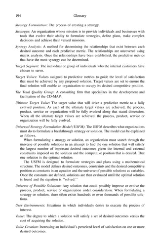 194 Glossary
Strategy Formulation: The process of creating a strategy.
Strategyn: An organization whose mission is to provide individuals and businesses with
tools that evolve their ability to formulate strategies, deﬁne plans, make complex
decisions and achieve their valued missions.
Synergy Analysis: A method for determining the relationships that exist between each
desired outcome and each predictive metric. The relationships are uncovered using
matrix analysis. Once the relationships have been established, the predictive metrics
that have the most synergy can be determined.
Target Segment: The individual or group of individuals who the internal customers have
chosen to serve.
Target Values: Values assigned to predictive metrics to guide the level of satisfaction
that must be achieved by any proposed solution. Target values are set to ensure the
ﬁnal solution will enable an organization to occupy its desired competitive position.
The Total Quality Group: A consulting ﬁrm that specializes in the development and
facilitation of the CD-MAP.
Ultimate Target Value: The target value that will drive a predictive metric to a fully
evolved position. As each of the ultimate target values are achieved, the process,
product, service or organization will be fully evolved along that stated dimension.
When all the ultimate target values are achieved, the process, product, service or
organization will be fully evolved.
Universal Strategy Formulation Model (USFM): The USFM describes what organizations
must do to formulate a breakthrough strategy or solution. The model can be explained
as follows.
When formulating a strategy or solution, an organization must search through the
universe of possible solutions in an attempt to ﬁnd the one solution that will satisfy
the largest number of important desired outcomes given the internal and external
constraints imposed on the solution and the competitive position that is desired. That
one solution is the optimal solution.
The USFM is designed to formulate strategies and plans using a mathematical
structure. The model deﬁnes desired outcomes, constraints and the desired competitive
position as constants in an equation and the universe of possible solutions as variables.
Once the constants are deﬁned, solutions are then evaluated until the optimal solution
is found and the equation is ‘‘solved.’’
Universe of Possible Solutions: Any solution that could possibly improve or evolve the
process, product, service or organization under consideration. When formulating a
strategy or solution, there often exists hundreds or even thousands of possible solu-
tions.
User Environments: Situations in which individuals desire to execute the process of
interest.
Value: The degree to which a solution will satisfy a set of desired outcomes versus the
cost of acquiring the solution.
Value Creation: Increasing an individual’s perceived level of satisfaction on one or more
desired outcomes.
 