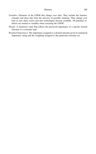 Glossary 195
Variables: Elements of the USFM that change over time. They include the features,
concepts and ideas that form the universe of possible solutions. They change over
time as new ideas evolve and new technologies become available. All potential so-
lutions are treated as variables when executing the USFM.
Weight: A numerical value that reﬂects the perceived importance of a speciﬁc desired
outcome or a customer type.
Weighted Importance: The importance assigned to a desired outcome given its numerical
importance rating and the weighting assigned to that particular customer set.
 