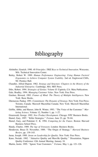 Bibliography
Altshuller, Genrich. 1990. 40 Principles: TRIZ Keys to Technical Innovation. Worcester,
MA: Technical Innovation Center.
Bailey, Robert W. 1989. Human Performance Engineering: Using Human Factors/
Ergonomics to Achieve Computer System Usability. 2nd ed. Englewood Cliffs,
NJ: Prentice Hall.
Chandler, Alfred Dupont. 1962. Strategy and Structure: Chapters in the History of the
Industrial Enterprise. Cambridge, MA: MIT Press.
Dilts, Robert. 1994. Strategies of Genius: Volume II. Capitola, CA: Meta Publications.
Gale, Bradley. 1994. Managing Customer Value. New York: Free Press.
Gardner, Howard. 1983. Frames of Mind: The Theory of Multiple Intelligences. New
York: Basic Books.
Ghemawat, Pankaj. 1991. Commitment: The Dynamic of Strategy. New York: Free Press;
Toronto, Canada: Maxwell Macmillan Canada; New York: Maxwell Macmillan
International.
Grifﬁn, Abbie, and Hauser, John R. Winter, 1993. ‘‘The Voice of the Customer.’’ Mar-
keting Science, Volume 12, Number 1, pp. 1–27.
Gruenwald, George. 1992. New Product Development. Chicago: NTC Business Books.
Hamel, Gary. 1997. ‘‘Killer Strategies.’’ Fortune, June 23, pp. 70–84.
Hamel, Gary, and Prahalad, C. K. 1994. Competing for the Future. Boston: Harvard
Business School Press.
Handy, Charles. 1989. The Age of Unreason. London: Business Books.
Henderson, Bruce D. November, 1989. ‘‘The Origin of Strategy.’’ Harvard Business
Review, pp. 139–143.
Juran, Joseph. 1989. Juran on Leadership for Quality. New York: Free Press.
Kano, Noriaki. 1982. ‘‘Attractive Quality and Must-Be Quality.’’ Dissertation, Nippon
Quality Conference 12th Annual Meeting, January 18.
Martin, Justin. 1995. ‘‘Ignore Your Customers.’’ Fortune, May 1, pp. 121–126.
 