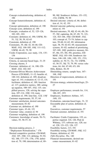 200 Index
Concept evaluation/testing, deﬁnition of,
190
Concept features/elements, deﬁnition of,
190
Concept optimization, deﬁnition of, 190
Concept score, deﬁnition of, 190
Concepts, evaluation of, 52, 125–126,
182–185, 183t
Constants: deﬁnition of, 190; USFM, 50–
51, 51f, 58, 59, 62–63
Constraint, deﬁnition of, 190
Constraints, 39, 40f, 42, 44–46; CD-
MAP, 101f, 104–105, 108f, 111–112;
USFM, 44–45, 79, 99
Cordis Corporation, case study, 134, 135–
136
Core competencies, 5
Criteria, in outcome-based logic, 31–35
Crossing chasms, 5
Customer: deﬁnition of, 14, 190; CD-
MAP, 101f, 102–103
Customer-Driven Mission Achievement
Process (CD-MAP), 11–12; beneﬁts of,
140–141; deﬁnition of, 189; disadvan-
tages of, 141; evaluation of, 12–13, 13t;
facilitator, deﬁnition of, 189; function
of, 117; predictive metrics, 180; setting
up equation, 100–107, 101f, 115; sim-
pliﬁed process, 128; solving the equa-
tion, 107–114, 108f, 116; team,
deﬁnition of, 190; time-line, 123f, 130f
Customer requirements, 55, 57, 64
Customer satisfaction, desired outcomes
measurement, 81–82
Customer set, deﬁnition of, 190
Customer types, 43–44, 121
Customer value, creation of, 94
Customer weighting, deﬁnition of, 190
Customers: knowledge of needs, 70–71;
values, 55, 56–57, 61
Decision-making process, 2
‘‘Deployment Normalization,’’ 176
Desired competitive position: CD-MAP,
101f, 107, 108f, 112; deﬁning, 91–92,
92t, 100, 177–179, 178t, 179t; deﬁni-
tion of, 79, 190; determination of, 89–
90, 90f; Southwest Airlines, 151–152,
152t; USFM, 79, 99
Desired outcome: criteria of, 66; deﬁni-
tion of, 14, 42, 191
Desired outcome gathering session, deﬁ-
nition of, 191
Desired outcomes, 39, 40f, 42–44, 48t, 56–
57, 56f; capturing, 66, 67, 69, 72, 121,
124, 163–166, 166f; CD-MAP, 101f,
103; concept of, 73–74; failure to cap-
ture, 59–60, 61–62, 69; information
type, 58, 59, 62–63, 69; measurement
systems, 81–82; method of prioritizing,
167–169, 168f; predictive measure, 84–
87, 86t, 87t, 88t, 89t; priorities, CD-
MAP, 101f, 103–104; Southwest Air-
lines, 146–148, 146t, 148t, 151, 151t;
stability of, 70–73, 72t, 73t; USFM,
43, 56–57, 56f, 75, 79, 99; versus solu-
tions, 64, 64t, 67–69, 67t, 68t
Dilts, Robert, 38–39
Diminishing returns, sample base, 167–
168, 168f
Direction of improvement, deﬁnition of,
191
Division strategy, solution-based logic, 25–
27
Employee performance, rewards for, 114,
186–187, 187t
Employees, Southwest Airlines, 147,
148t, 151
Evaluations, outcome-based logic, 31, 32
Executable plan of action, deﬁnition of,
191
Executives, customer requirements, 57
External customer, deﬁnition of, 191
Facilitator: Cordis Corporation, 135; ex-
pertise required, 124, 126; Pratt &
Whitney, 137; software use, 128; use
of, 120, 121–123, 126, 127
Feasibility factors, 113, 191
Feasibility testing, CD-MAP, 108f, 112
Feature, deﬁnition of, 191
Fifth Discipline, The, 140
Financial measurements, desired out-
comes measurement, 81–82
 