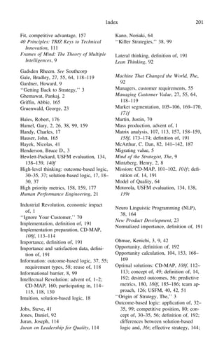 Index 201
Fit, competitive advantage, 157
40 Principles: TRIZ Keys to Technical
Innovation, 111
Frames of Mind: The Theory of Multiple
Intelligences, 9
Gadsden Rheem. See Southcorp
Gale, Bradley, 27, 55, 64, 118–119
Gardner, Howard, 9
‘‘Getting Back to Strategy,’’ 3
Ghemawat, Pankaj, 2
Grifﬁn, Abbie, 165
Gruenwald, George, 23
Hales, Robert, 176
Hamel, Gary, 2, 26, 38, 99, 159
Handy, Charles, 17
Hauser, John, 165
Hayek, Nicolas, 41
Henderson, Bruce D., 3
Hewlett-Packard, USFM evaluation, 134,
138–139, 140f
High-level thinking: outcome-based logic,
30–35, 37; solution-based logic, 17, 18–
30, 37
High priority metrics, 158, 159, 177
Human Performance Engineering, 21
Industrial Revolution, economic impact
of, 1
‘‘Ignore Your Customer,’’ 70
Implementation, deﬁnition of, 191
Implementation preparation, CD-MAP,
108f, 113–114
Importance, deﬁnition of, 191
Importance and satisfaction data, deﬁni-
tion of, 191
Information: outcome-based logic, 37, 55;
requirement types, 58; reuse of, 118
Informational barrier, 8, 99
Intellectual Revolution: advent of, 1–2;
CD-MAP, 160; participating in, 114–
115, 118, 130
Intuition, solution-based logic, 18
Jobs, Steve, 41
Jones, Daniel, 92
Juran, Joseph, 114
Juran on Leadership for Quality, 114
Kano, Noriaki, 64
‘‘Killer Strategies,’’ 38, 99
Lateral thinking, deﬁnition of, 191
Lean Thinking, 92
Machine That Changed the World, The,
92
Managers, customer requirements, 55
Managing Customer Value, 27, 55, 64,
118–119
Market segmentation, 105–106, 169–170,
171f
Martin, Justin, 70
Mass production, advent of, 1
Matrix analysis, 107, 113, 157, 158–159,
158f, 173–174; deﬁnition of, 191
McArthur, C. Dan, 82, 141–142, 187
Migrating value, 5
Mind of the Strategist, The, 9
Mintzberg, Henry, 2, 8
Mission: CD-MAP, 101–102, 101f; deﬁ-
nition of, 14, 191
Model of Quality, 64
Motorola, USFM evaluation, 134, 138,
139t
Neuro Linguistic Programming (NLP),
38, 164
New Product Development, 23
Normalized importance, deﬁnition of, 191
Ohmae, Kenichi, 3, 9, 42
Opportunity, deﬁnition of, 192
Opportunity calculation, 104, 153, 168–
169
Optimal solutions: CD-MAP, 108f, 112–
113; concept of, 49; deﬁnition of, 14,
192; desired outcomes, 56; predictive
metrics, 180, 180f, 185–186; team ap-
proach, 126; USFM, 40, 42, 51
‘‘Origin of Strategy, The,’’ 3
Outcome-based logic: application of, 32–
35, 99; competitive position, 80; con-
cept of, 30–35, 56; deﬁnition of, 192;
differences between solution-based
logic and, 36t; effective strategy, 144;
 