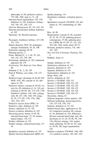 202 Index
philosophy of, 84; predictive metrics,
179–180, 180f; steps to, 31, 32f
Outcome-based segmentation, 145, 170;
deﬁnition of, 192; Southwest Airlines,
145, 146, 147, 150, 151t
Outcome Management, 82, 141–142, 181
Outcome prioritization method, deﬁnition
of, 192
Outcomes. See Desired outcomes
Passengers, Southwest Airlines, 147–149,
151, 151t
Pattern detection: NLP, 38; techniques,
strategic formulation, 39, 55, 100
Perfection, targeting, 92–95
Planning process, 2
Porter, Michael E., 2, 3, 46, 79, 143,
144, 152, 157, 159, 160
Positioning: deﬁnition of, 192; traditional
approach, 80, 179
Positioning: The Battle for Your Mind,
80
Prahalad, C. K., 2, 26, 159
Pratt & Whitney, case study, 134, 137–
138
Predictive logic: advantage of, 83–84; CD-
MAP, 101f, 105; concept of, 82; deﬁ-
nition of, 192
Predictive metrics: concept of, 84–85; cri-
teria for, 85; deﬁnition of, 14, 192; pri-
oritizing of, 88–89, 107, 173–176, 174f;
Southwest Airlines, 149, 149t; synergy
with, 90, 157, 158, 158f, 159; using,
92, 95, 177–187, 178t, 179t, 180f,
181t, 183t, 187t
Predictive success factor (PSF), 14
Predictive value, deﬁnition of, 192
Process, deﬁnition of, 15, 192
Process evolution, deﬁnition of, 192
Processing power: barrier, 8–10, 99;
outcome-based logic, 37, 55; techno-
logical impact, 118, 127
Product, deﬁnition of, 193
Product strategy, solution-based logic, 27–
30
Qualitative research, deﬁnition of, 193
Quality Function Deployment (QFD), 64
Quality planning, 114
Quantitative methods, evaluation process,
52
Quantitative research: CD-MAP, 122; def-
inition of, 193; methodology of, 166–
167
Reis, Al, 80
Requirements: concept of, 58; customer,
42, 55, 56, 57, 64; gathering process,
contemporary, 57–66; gathering proc-
ess, USFM, 66, 67, 69, 72, 121, 124,
163–166, 166f; myths about, 69–73
Rewards, predictive metrics, 114, 186–
187, 187t
Rise and Fall of Strategic Planning, The,
8
Roddick, Anita, 41
Sample, deﬁnition of, 193
Satisfaction, deﬁnition of, 193
Scenario, deﬁnition of, 193
Segment, deﬁnition of, 193
Segmentation, deﬁnition of, 193
Senge, Peter, 140
Service, deﬁnition of, 193
Session 1, CD-MAP, 120f, 121
Session 2, CD-MAP, 120f, 121–122
Session 3, CD-MAP, 120f, 122–124
Session 4, CD-MAP, 120f, 124–125
Session 5, CD-MAP, 120f, 125–126
Session 6, CD-MAP, 120f, 126–127
Slywotzky, Adrian, 63
Software programs, cluster analysis, 169
Software technology, processing power,
118, 127–128, 130, 131f
Solution, deﬁnition of, 15, 193
Solution-based logic: application of, 20–
24; competitive position, 80; concept
of, 18; deﬁnition of, 193; differences
between outcome-based logic and, 36t;
drawbacks of, 21–24, 55–56, 99, 118–
119; effective strategy, 144; require-
ments gathering, 59, 60, 62, 63; steps
to, 18–20, 19f; target segmentation,
145
Solution evaluation: CD-MAP, 108f, 109–
111; predictive metrics, 182–185, 183t
 