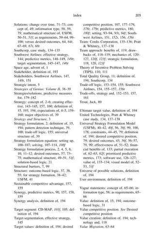 Index 203
Solutions: change over time, 71–73; con-
cept of, 49; information type, 58, 59,
79; mathematical structure of, USFM,
50–51, 51f; as requirements, 59–64, 99–
100; versus desired outcomes, 64, 64t,
67–69, 67t, 68t
Southcorp, case study, 134–135
Southwest Airlines: effective strategy,
144; predictive metrics, 148–149, 149t;
target segmentation, 145–147, 146t
Space age, advent of, 1
Stakeholder, deﬁnition of, 193
Stakeholders, Southwest Airlines, 147,
148t, 151
Strategic intent, 5
Strategies of Genius: Volume II, 38–39
Strategies/solutions, predictive measures
for, 179–182
Strategy: concept of, 2–6; creating effec-
tive, 143–145, 157, 160; deﬁnition of,
15, 193, 194; expectations of, 4–5, 159–
160; major objectives of, 39
Strategy and Structure, 3
Strategy formulation, 2; deﬁnition of, 15,
194; pattern detection technique, 39,
100; trade-off logic, 155; universal
structure of, 39
Strategy formulation equation: setting up,
100–107; solving, 107–114, 108f
Strategy formulation process, 2, 4, 5, 6,
10, 11–12; desired outcomes, 57, 73–
75; mathematical structure, 49–51, 51f;
solution-based logic, 21
Structural barriers, 7, 99
Structure: outcome-based logic, 37, 38,
55; for strategy formation, 38–42;
USFM, 41
Sustainable competitive advantage, 157,
159
Synergy, predictive metrics, 90, 157, 158,
159
Synergy analysis, deﬁnition of, 194
Target segment: CD-MAP, 101f, 105; def-
inition of, 194
Target-segmentation, effective strategy,
145
Target values: deﬁnition of, 194; desired
competitive position, 107, 177–179,
178t, 179t; predictive metrics, 180,
180f; setting, 93–94, 93t, 94f; South-
west Airlines, 151, 152t, 156, 156t
Team: Cordis Corporation, 135–136; Pratt
& Whitney, 137–138
Team approach: beneﬁts of, 119; draw-
backs of, 118–119; mechanics of, 120–
127, 120f, 123f; strategic formulation,
118, 120, 123f
Theory of Inventive Problem Solving
(TIPS), 110, 111
Total Quality Group, 11; deﬁnition of,
194; Southcorp, 134
Trade-off logic, 153–154, 155; Southwest
Airlines, 154, 155–157, 156t
Trade-offs, strategy and, 152–153, 157,
161
Trout, Jack, 80
Ultimate target value, deﬁnition of, 194
United Technologies, Pratt & Whitney
case study, 134, 137–138
Universal Strategy Formulation Model
(USFM), 40–42, 40f, 56, 56f, 99, 100,
178; constraints, 44–45, 79; deﬁnition
of, 194; desired competitive position,
79; desired outcomes, 43, 56f, 56–57,
79, 99; effectiveness of, 51–52; ﬁnan-
cial beneﬁts of, 133; partial execution
of, 62–63, 62f; prioritized predictive
metrics, 173; software use, 126–127;
value of, 133–134; visual model of, 52–
53, 53f
Universe of possible solutions, deﬁnition
of, 194
User environment, deﬁnition of, 194
Vague statements: concept of, 65–66; in-
formation type, 58: as requirements, 65–
66
Value: deﬁnition of, 15, 194; outcome-
based logic, 31
Value competitive position. See Desired
competitive position
Value creation: deﬁnition of, 194; tech-
nology and, 118
Value Migration, 63–64
 