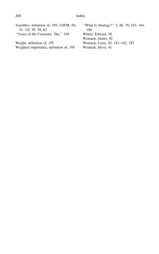 204 Index
Variables: deﬁnition of, 195; USFM, 50–
51, 51f, 58, 59, 63
‘‘Voice of the Customer, The,’’ 165
Weight, deﬁnition of, 195
Weighted importance, deﬁnition of, 195
‘‘What Is Strategy?’’ 3, 46, 79, 143, 144,
160
Witten, Edward, 38
Womack, James, 92
Womack, Larry, 82, 141–142, 187
Wozniak, Steve, 41
 