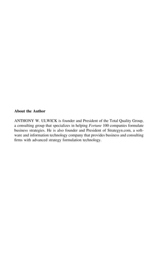 About the Author
ANTHONY W. ULWICK is founder and President of the Total Quality Group,
a consulting group that specializes in helping Fortune 100 companies formulate
business strategies. He is also founder and President of Strategyn.com, a soft-
ware and information technology company that provides business and consulting
ﬁrms with advanced strategy formulation technology.
 