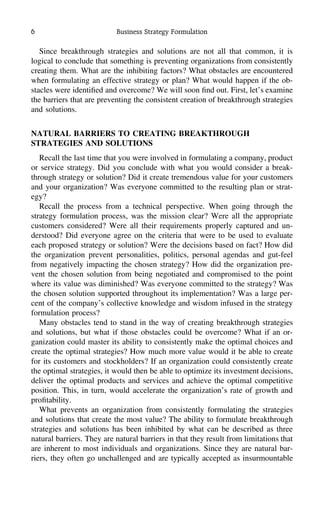 6 Business Strategy Formulation
Since breakthrough strategies and solutions are not all that common, it is
logical to conclude that something is preventing organizations from consistently
creating them. What are the inhibiting factors? What obstacles are encountered
when formulating an effective strategy or plan? What would happen if the ob-
stacles were identiﬁed and overcome? We will soon ﬁnd out. First, let’s examine
the barriers that are preventing the consistent creation of breakthrough strategies
and solutions.
NATURAL BARRIERS TO CREATING BREAKTHROUGH
STRATEGIES AND SOLUTIONS
Recall the last time that you were involved in formulating a company, product
or service strategy. Did you conclude with what you would consider a break-
through strategy or solution? Did it create tremendous value for your customers
and your organization? Was everyone committed to the resulting plan or strat-
egy?
Recall the process from a technical perspective. When going through the
strategy formulation process, was the mission clear? Were all the appropriate
customers considered? Were all their requirements properly captured and un-
derstood? Did everyone agree on the criteria that were to be used to evaluate
each proposed strategy or solution? Were the decisions based on fact? How did
the organization prevent personalities, politics, personal agendas and gut-feel
from negatively impacting the chosen strategy? How did the organization pre-
vent the chosen solution from being negotiated and compromised to the point
where its value was diminished? Was everyone committed to the strategy? Was
the chosen solution supported throughout its implementation? Was a large per-
cent of the company’s collective knowledge and wisdom infused in the strategy
formulation process?
Many obstacles tend to stand in the way of creating breakthrough strategies
and solutions, but what if those obstacles could be overcome? What if an or-
ganization could master its ability to consistently make the optimal choices and
create the optimal strategies? How much more value would it be able to create
for its customers and stockholders? If an organization could consistently create
the optimal strategies, it would then be able to optimize its investment decisions,
deliver the optimal products and services and achieve the optimal competitive
position. This, in turn, would accelerate the organization’s rate of growth and
proﬁtability.
What prevents an organization from consistently formulating the strategies
and solutions that create the most value? The ability to formulate breakthrough
strategies and solutions has been inhibited by what can be described as three
natural barriers. They are natural barriers in that they result from limitations that
are inherent to most individuals and organizations. Since they are natural bar-
riers, they often go unchallenged and are typically accepted as insurmountable
 