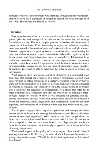 The Intellectual Revolution 7
obstacles to success. These barriers were identiﬁed through qualitative and quan-
titative research that I conducted in companies around the world between 1985
and 1991. The barriers are deﬁned as follows.
Structure
First, organizations often lack a structure that will enable them to ﬁlter, or-
ganize, prioritize and manage all the information that enters into the strategy
formulation process. This is a complex process. It involves the interaction of
people and information. When formulating strategies and solutions, organiza-
tions must consider thousands of pieces of information from multiple sources.
Customer requirements, regulatory issues, competitive data, manufacturing in-
puts, stockholder demands, resource constraints, stakeholder requirements, in-
dustry trends and other information must be considered. Information from
customers, executives, managers, engineers, sales representatives, consultants
and others must be evaluated. Organizations must be able to determine which
information takes precedence and how one piece of information impacts another.
In addition, they must be able to determine the order in which to process the
information.
What happens when information cannot be structured in a meaningful way?
How does that impact the dynamics of a strategy formulation session? Have
you ever tried to obtain consensus on a strategy or solution when everybody is
using different information as a basis for decision making? Without a structure
to organize information, individuals involved in the strategy formulation process
lack a solid basis for agreement or disagreement. As a result, they often fail to
reach consensus or a conclusion and limit the possibility of creating a break-
through strategy or solution. Without a solid structure for gathering and pro-
cessing information, strategy formulation and planning sessions often become a
forum for argument, debate, negotiation and compromise. Solutions are often
negotiated and compromised to the point where they lack both value and com-
mitment.
Who in your company ﬁlters, organizes, prioritizes and manages the infor-
mation that is included in the strategy formulation process? How is the infor-
mation ﬁltered and organized? What methods are used to prioritize the
importance of the information? Does a structure exist? A lack of structure is
often accepted as a barrier that cannot be overcome. Top strategists rarely ad-
dress this as a barrier to success, it is simply accepted as one of the complexities
of strategy formulation.
What would happen to the quality of your strategies, plans and decisions if
your organization could effectively structure all the information that enters the
strategy formulation process? Would this be the ﬁrst step toward an Intellectual
Revolution?
 