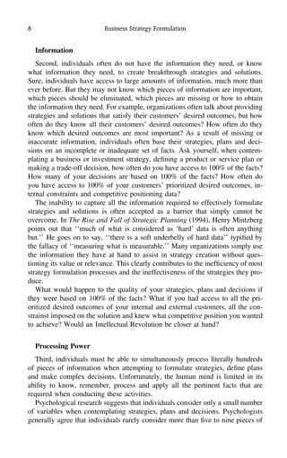 8 Business Strategy Formulation
Information
Second, individuals often do not have the information they need, or know
what information they need, to create breakthrough strategies and solutions.
Sure, individuals have access to large amounts of information, much more than
ever before. But they may not know which pieces of information are important,
which pieces should be eliminated, which pieces are missing or how to obtain
the information they need. For example, organizations often talk about providing
strategies and solutions that satisfy their customers’ desired outcomes, but how
often do they know all their customers’ desired outcomes? How often do they
know which desired outcomes are most important? As a result of missing or
inaccurate information, individuals often base their strategies, plans and deci-
sions on an incomplete or inadequate set of facts. Ask yourself, when contem-
plating a business or investment strategy, deﬁning a product or service plan or
making a trade-off decision, how often do you have access to 100% of the facts?
How many of your decisions are based on 100% of the facts? How often do
you have access to 100% of your customers’ prioritized desired outcomes, in-
ternal constraints and competitive positioning data?
The inability to capture all the information required to effectively formulate
strategies and solutions is often accepted as a barrier that simply cannot be
overcome. In The Rise and Fall of Strategic Planning (1994), Henry Mintzberg
points out that ‘‘much of what is considered as ‘hard’ data is often anything
but.’’ He goes on to say, ‘‘there is a soft underbelly of hard data’’ typiﬁed by
the fallacy of ‘‘measuring what is measurable.’’ Many organizations simply use
the information they have at hand to assist in strategy creation without ques-
tioning its value or relevance. This clearly contributes to the inefﬁciency of most
strategy formulation processes and the ineffectiveness of the strategies they pro-
duce.
What would happen to the quality of your strategies, plans and decisions if
they were based on 100% of the facts? What if you had access to all the pri-
oritized desired outcomes of your internal and external customers, all the con-
strainst imposed on the solution and knew what competitive position you wanted
to achieve? Would an Intellectual Revolution be closer at hand?
Processing Power
Third, individuals must be able to simultaneously process literally hundreds
of pieces of information when attempting to formulate strategies, deﬁne plans
and make complex decisions. Unfortunately, the human mind is limited in its
ability to know, remember, process and apply all the pertinent facts that are
required when conducting these activities.
Psychological research suggests that individuals consider only a small number
of variables when contemplating strategies, plans and decisions. Psychologists
generally agree that individuals rarely consider more than ﬁve to nine pieces of
 
