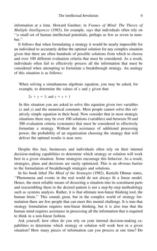 The Intellectual Revolution 9
information at a time. Howard Gardner, in Frames of Mind: The Theory of
Multiple Intelligences (1983), for example, says that individuals often rely on
‘‘a small set of human intellectual potentials, perhaps as few as seven in num-
ber.’’
It follows that when formulating a strategy it would be nearly impossible for
an individual to accurately deﬁne the optimal solution for any complex situation
given that there are often hundreds of possible solutions from which to choose
and over 100 different evaluation criteria that must be considered. As a result,
individuals often fail to effectively process all the information that must be
considered when attempting to formulate a breakthrough strategy. An analogy
of this situation is as follows:
When solving a simultaneous algebraic equation, you may be asked, for
example, to determine the values of x and y given that:
2x ϩ y ϭ 3, and y ϭ x ϩ 1
In this situation you are asked to solve this equation given two variables
(x and y) and the numerical constants. Most people cannot solve this rel-
atively simple equation in their head. Now consider that in most strategic
situations there may be over 100 solutions (variables) and between 50 and
300 evaluation criteria (constants) that must be considered to effectively
formulate a strategy. Without the assistance of additional processing
power, the probability of an organization choosing the strategy that will
deliver the optimal results is near zero.
Despite this fact, businesses and individuals often rely on their internal
decision-making capabilities to determine which strategy or solution will work
best in a given situation. Some strategists encourage this behavior. As a result,
strategies, plans and decisions are rarely optimized. This is an obvious barrier
to the formulation of breakthrough strategies and solutions.
In his book titled The Mind of the Strategist (1982), Kenichi Ohmae states,
‘‘Phenomena and events in the real world do not always ﬁt a linear model.
Hence, the most reliable means of dissecting a situation into its constituent parts
and reassembling them in the desired pattern is not a step-by-step methodology
such as systems analysis. Rather, it is that ultimate non-linear thinking tool, the
human brain.’’ This sounds great, but in the complex world of strategy for-
mulation there are few people that can meet this mental challenge. It is true that
strategy formulation requires non-linear thinking, but it is also true that the
human mind requires assistance in processing all the information that is required
to think in a non-linear fashion.
Ask yourself, how often do you rely on your internal decision-making ca-
pabilities to determine which strategy or solution will work best in a given
situation? How many pieces of information can you process at one time? Do
 